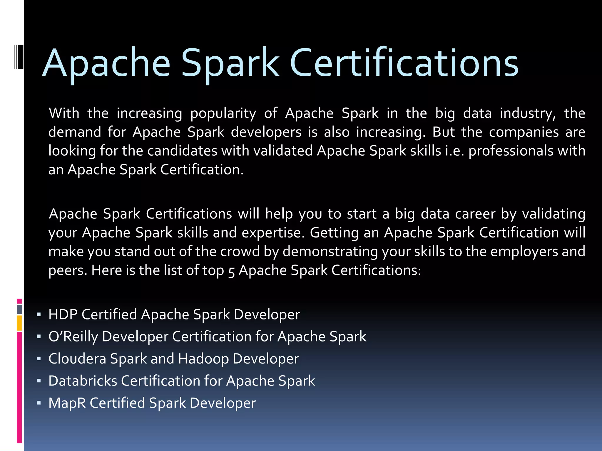 Apache Spark Certifications
With the increasing popularity of Apache Spark in the big data industry, the
demand for Apache Spark developers is also increasing. But the companies are
looking for the candidates with validated Apache Spark skills i.e. professionals with
an Apache Spark Certification.
Apache Spark Certifications will help you to start a big data career by validating
your Apache Spark skills and expertise. Getting an Apache Spark Certification will
make you stand out of the crowd by demonstrating your skills to the employers and
peers. Here is the list of top 5 Apache Spark Certifications:
▪ HDP Certified Apache Spark Developer
▪ O’Reilly Developer Certification for Apache Spark
▪ Cloudera Spark and Hadoop Developer
▪ Databricks Certification for Apache Spark
▪ MapR Certified Spark Developer
 
