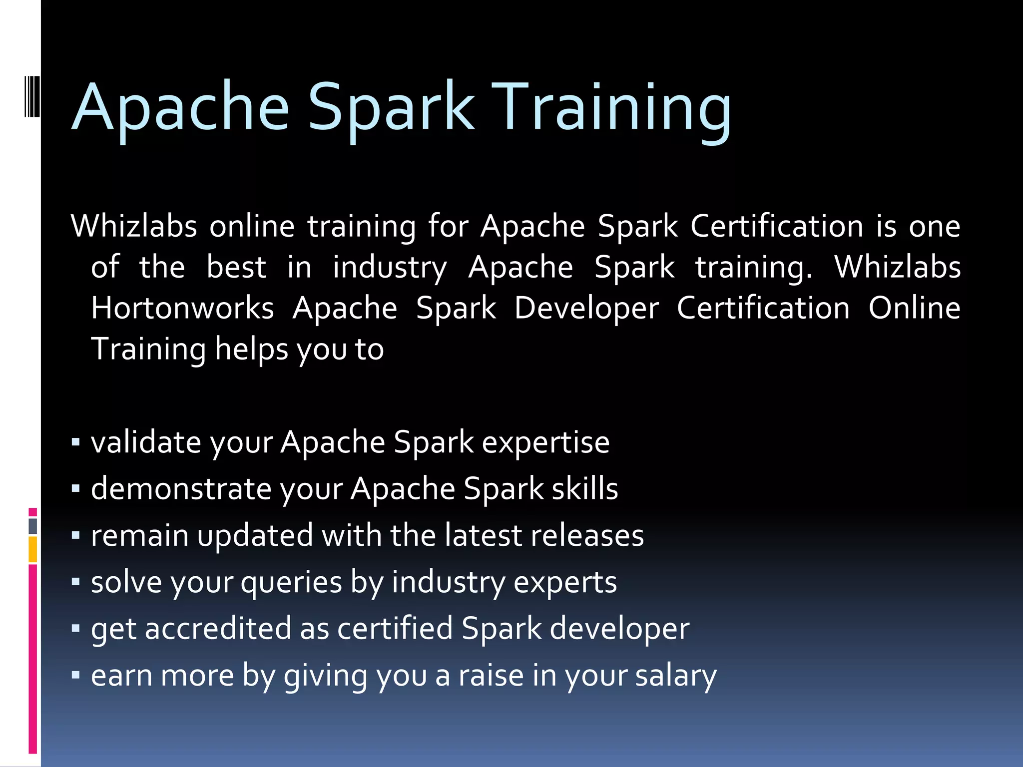 Apache Spark Training
Whizlabs online training for Apache Spark Certification is one
of the best in industry Apache Spark training. Whizlabs
Hortonworks Apache Spark Developer Certification Online
Training helps you to
▪ validate your Apache Spark expertise
▪ demonstrate your Apache Spark skills
▪ remain updated with the latest releases
▪ solve your queries by industry experts
▪ get accredited as certified Spark developer
▪ earn more by giving you a raise in your salary
 