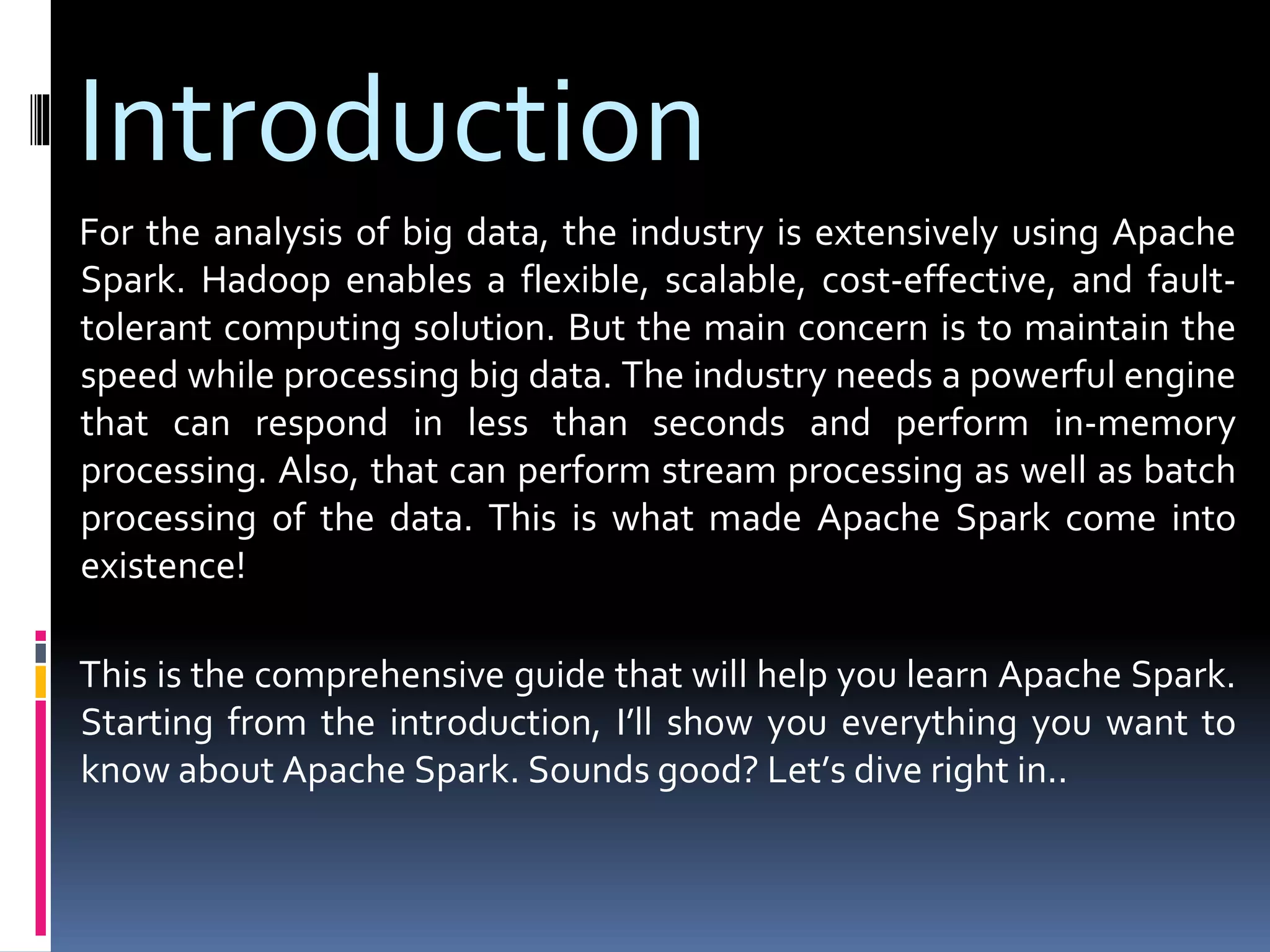 Introduction
For the analysis of big data, the industry is extensively using Apache
Spark. Hadoop enables a flexible, scalable, cost-effective, and fault-
tolerant computing solution. But the main concern is to maintain the
speed while processing big data. The industry needs a powerful engine
that can respond in less than seconds and perform in-memory
processing. Also, that can perform stream processing as well as batch
processing of the data. This is what made Apache Spark come into
existence!
This is the comprehensive guide that will help you learn Apache Spark.
Starting from the introduction, I’ll show you everything you want to
know about Apache Spark. Sounds good? Let’s dive right in..
 