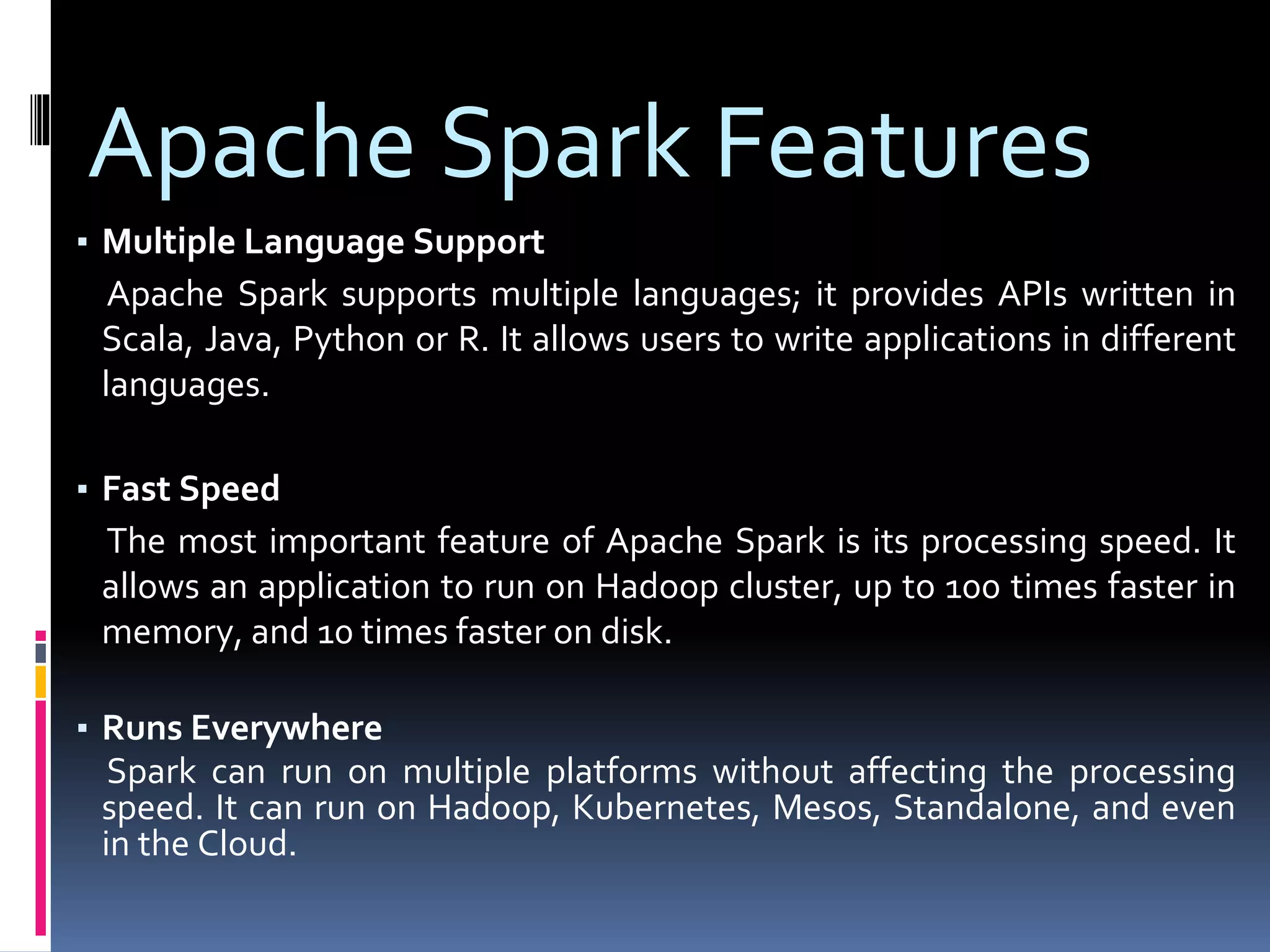 Apache Spark Features
▪ Multiple Language Support
Apache Spark supports multiple languages; it provides APIs written in
Scala, Java, Python or R. It allows users to write applications in different
languages.
▪ Fast Speed
The most important feature of Apache Spark is its processing speed. It
allows an application to run on Hadoop cluster, up to 100 times faster in
memory, and 10 times faster on disk.
▪ Runs Everywhere
Spark can run on multiple platforms without affecting the processing
speed. It can run on Hadoop, Kubernetes, Mesos, Standalone, and even
in the Cloud.
 