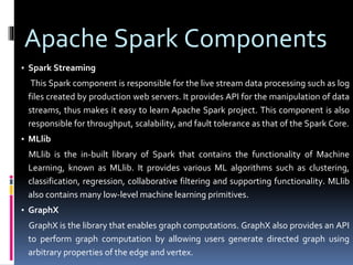 Apache Spark Components
▪ Spark Streaming
This Spark component is responsible for the live stream data processing such as log
files created by production web servers. It provides API for the manipulation of data
streams, thus makes it easy to learn Apache Spark project. This component is also
responsible for throughput, scalability, and fault tolerance as that of the Spark Core.
▪ MLlib
MLlib is the in-built library of Spark that contains the functionality of Machine
Learning, known as MLlib. It provides various ML algorithms such as clustering,
classification, regression, collaborative filtering and supporting functionality. MLlib
also contains many low-level machine learning primitives.
▪ GraphX
GraphX is the library that enables graph computations. GraphX also provides an API
to perform graph computation by allowing users generate directed graph using
arbitrary properties of the edge and vertex.
 
