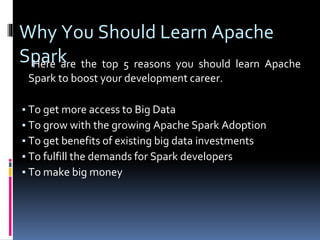 Why You Should Learn Apache
SparkHere are the top 5 reasons you should learn Apache
Spark to boost your development career.
▪ To get more access to Big Data
▪ To grow with the growing Apache Spark Adoption
▪ To get benefits of existing big data investments
▪ To fulfill the demands for Spark developers
▪ To make big money
 