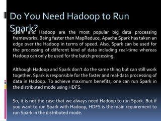 Do You Need Hadoop to Run
Spark?Spark and Hadoop are the most popular big data processing
frameworks. Being faster than MapReduce, Apache Spark has taken an
edge over the Hadoop in terms of speed. Also, Spark can be used for
the processing of different kind of data including real-time whereas
Hadoop can only be used for the batch processing.
Although Hadoop and Spark don’t do the same thing but can still work
together. Spark is responsible for the faster and real-data processing of
data in Hadoop. To achieve maximum benefits, one can run Spark in
the distributed mode using HDFS.
So, it is not the case that we always need Hadoop to run Spark. But if
you want to run Spark with Hadoop, HDFS is the main requirement to
run Spark in the distributed mode.
 