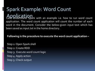 Spark Example: Word Count
ApplicationLet’s understand Spark with an example i.e. how to run word count
application. The word count application will count the number of each
word in the document. Consider the below-given input text which has
been saved as input.txt in the home directory.
Following is the procedure to execute the word count application –
Step 1: Open Spark shell
Step 2: Create RDD
Step 3: Execute word count logic
Step 4: Apply action
Step 5: Check output
 