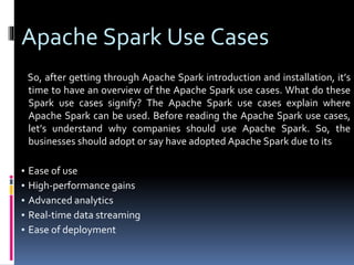Apache Spark Use Cases
So, after getting through Apache Spark introduction and installation, it’s
time to have an overview of the Apache Spark use cases. What do these
Spark use cases signify? The Apache Spark use cases explain where
Apache Spark can be used. Before reading the Apache Spark use cases,
let’s understand why companies should use Apache Spark. So, the
businesses should adopt or say have adopted Apache Spark due to its
▪ Ease of use
▪ High-performance gains
▪ Advanced analytics
▪ Real-time data streaming
▪ Ease of deployment
 