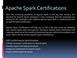 Apache Spark Certifications
With the increasing popularity of Apache Spark in the big data industry, the
demand for Apache Spark developers is also increasing. But the companies are
looking for the candidates with validated Apache Spark skills i.e. professionals with
an Apache Spark Certification.
Apache Spark Certifications will help you to start a big data career by validating
your Apache Spark skills and expertise. Getting an Apache Spark Certification will
make you stand out of the crowd by demonstrating your skills to the employers and
peers. Here is the list of top 5 Apache Spark Certifications:
▪ HDP Certified Apache Spark Developer
▪ O’Reilly Developer Certification for Apache Spark
▪ Cloudera Spark and Hadoop Developer
▪ Databricks Certification for Apache Spark
▪ MapR Certified Spark Developer
 