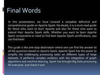Final Words
In this presentation, we have covered a complete definitive and
comprehensive guide on Apache Spark. No doubt, it is a must-read guide
for those who want to learn Apache and also for those who want to
extend their Apache Spark skills. Whether you want to learn Apache
Spark components or need to find best Apache Spark certifications, you
can find here!
This guide is the one-stop destination where one can find the answer to
all the questions based on Apache Spark. Apache Spark has the power to
simplify the challenging processing tasks on different types of large
datasets. It performs complex analytics with the integration of graph
algorithms and machine learning. Spark has brought Big Data processing
for everyone. Just check it out!
 