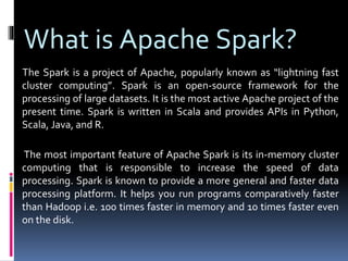 What is Apache Spark?
The Spark is a project of Apache, popularly known as “lightning fast
cluster computing”. Spark is an open-source framework for the
processing of large datasets. It is the most active Apache project of the
present time. Spark is written in Scala and provides APIs in Python,
Scala, Java, and R.
The most important feature of Apache Spark is its in-memory cluster
computing that is responsible to increase the speed of data
processing. Spark is known to provide a more general and faster data
processing platform. It helps you run programs comparatively faster
than Hadoop i.e. 100 times faster in memory and 10 times faster even
on the disk.
 