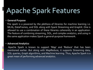 Apache Spark Features
▪ General Purpose
The spark is a powered by the plethora of libraries for machine learning i.e.
MLlib, DataFrames, and SQL along with Spark Streaming and GraphX. One is
allowed to use a combination of these libraries coherently in an application.
The feature of combining streaming, SQL, and complex analytics, and using in
the same application makes Spark a general-purpose framework.
▪ Advanced Analytics
Apache Spark is known to support ‘Map’ and ‘Reduce’ that has been
mentioned earlier. But along with MapReduce, it supports Streaming data,
SQL queries, Graph algorithms, and Machine learning. Thus, Apache Spark is a
great mean of performing advanced analytics.
 