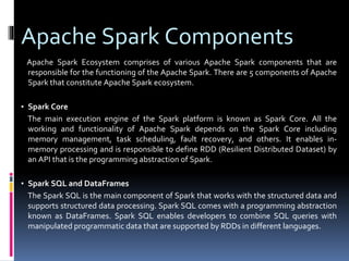 Apache Spark Components
Apache Spark Ecosystem comprises of various Apache Spark components that are
responsible for the functioning of the Apache Spark. There are 5 components of Apache
Spark that constitute Apache Spark ecosystem.
▪ Spark Core
The main execution engine of the Spark platform is known as Spark Core. All the
working and functionality of Apache Spark depends on the Spark Core including
memory management, task scheduling, fault recovery, and others. It enables in-
memory processing and is responsible to define RDD (Resilient Distributed Dataset) by
an API that is the programming abstraction of Spark.
▪ Spark SQL and DataFrames
The Spark SQL is the main component of Spark that works with the structured data and
supports structured data processing. Spark SQL comes with a programming abstraction
known as DataFrames. Spark SQL enables developers to combine SQL queries with
manipulated programmatic data that are supported by RDDs in different languages.
 