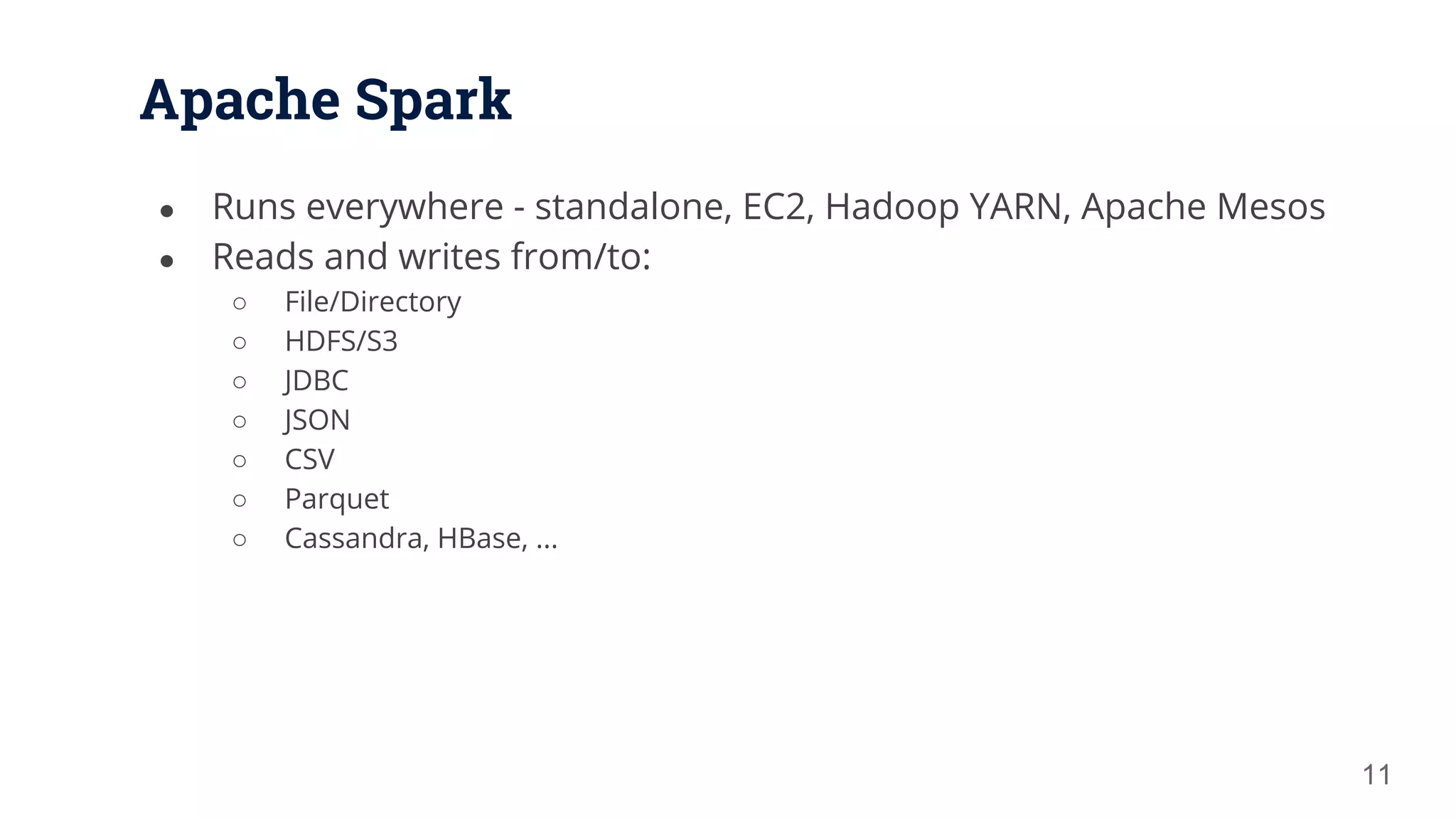 Apache Spark ● Runs everywhere - standalone, EC2, Hadoop YARN, Apache Mesos ● Reads and writes from/to: ○ File/Directory ○ HDFS/S3 ○ JDBC ○ JSON ○ CSV ○ Parquet ○ Cassandra, HBase, ... 11 
