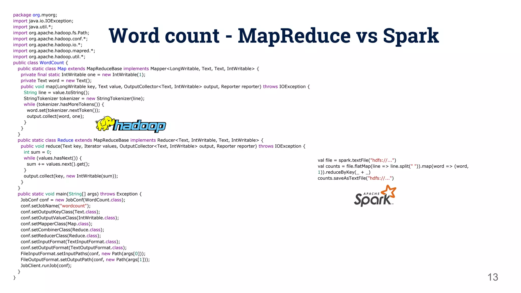 Word count - MapReduce vs Spark 13 package org.myorg; import java.io.IOException; import java.util.*; import org.apache.hadoop.fs.Path; import org.apache.hadoop.conf.*; import org.apache.hadoop.io.*; import org.apache.hadoop.mapred.*; import org.apache.hadoop.util.*; public class WordCount { public static class Map extends MapReduceBase implements Mapper<LongWritable, Text, Text, IntWritable> { private final static IntWritable one = new IntWritable(1); private Text word = new Text(); public void map(LongWritable key, Text value, OutputCollector<Text, IntWritable> output, Reporter reporter) throws IOException { String line = value.toString(); StringTokenizer tokenizer = new StringTokenizer(line); while (tokenizer.hasMoreTokens()) { word.set(tokenizer.nextToken()); output.collect(word, one); } } } public static class Reduce extends MapReduceBase implements Reducer<Text, IntWritable, Text, IntWritable> { public void reduce(Text key, Iterator values, OutputCollector<Text, IntWritable> output, Reporter reporter) throws IOException { int sum = 0; while (values.hasNext()) { sum += values.next().get(); } output.collect(key, new IntWritable(sum)); } } public static void main(String[] args) throws Exception { JobConf conf = new JobConf(WordCount.class); conf.setJobName("wordcount"); conf.setOutputKeyClass(Text.class); conf.setOutputValueClass(IntWritable.class); conf.setMapperClass(Map.class); conf.setCombinerClass(Reduce.class); conf.setReducerClass(Reduce.class); conf.setInputFormat(TextInputFormat.class); conf.setOutputFormat(TextOutputFormat.class); FileInputFormat.setInputPaths(conf, new Path(args[0])); FileOutputFormat.setOutputPath(conf, new Path(args[1])); JobClient.runJob(conf); } } val file = spark.textFile("hdfs://...") val counts = file.flatMap(line => line.split(" ")).map(word => (word, 1)).reduceByKey(_ + _) counts.saveAsTextFile("hdfs://...") 