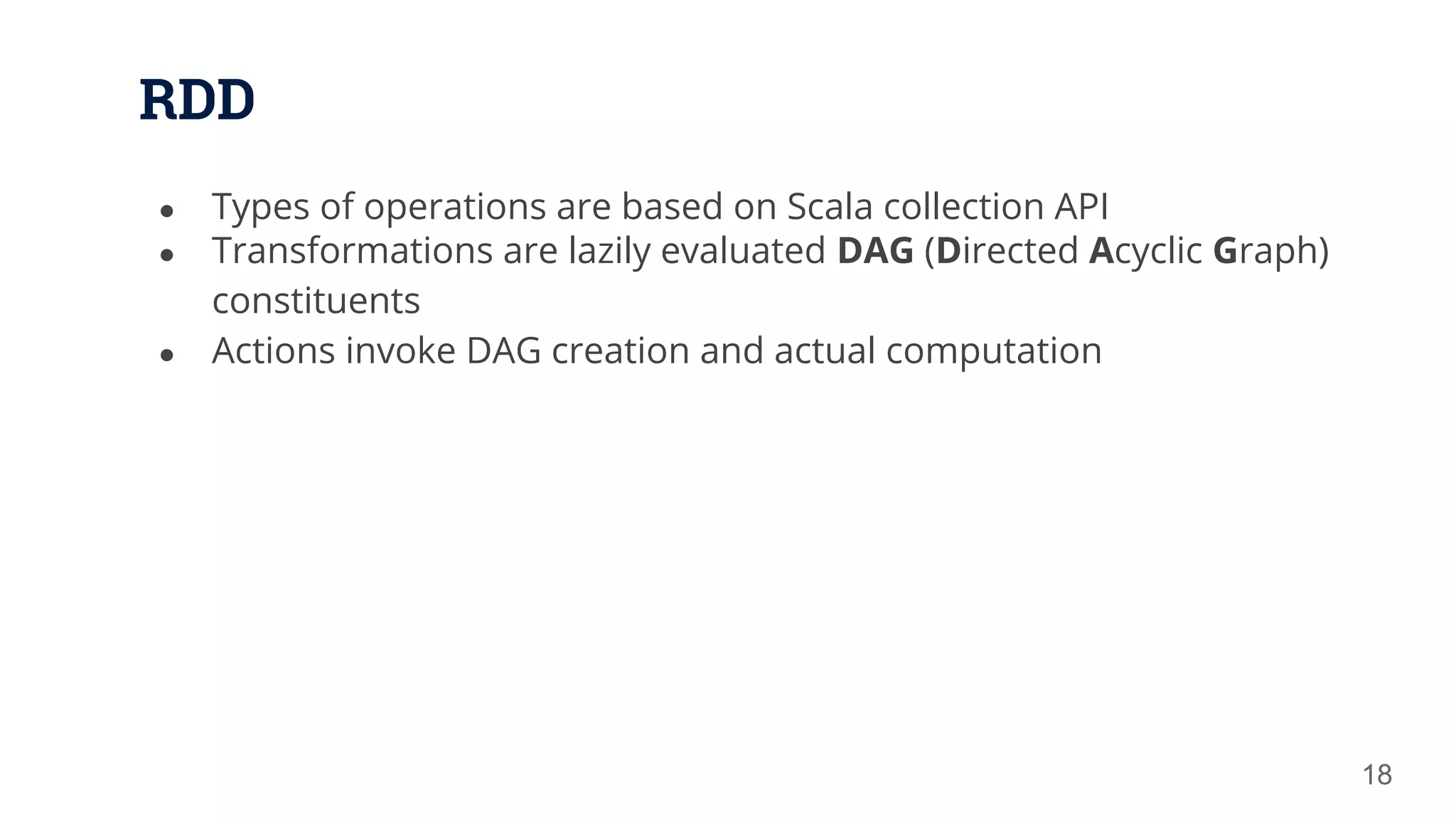 RDD ● Types of operations are based on Scala collection API ● Transformations are lazily evaluated DAG (Directed Acyclic Graph) constituents ● Actions invoke DAG creation and actual computation 18 