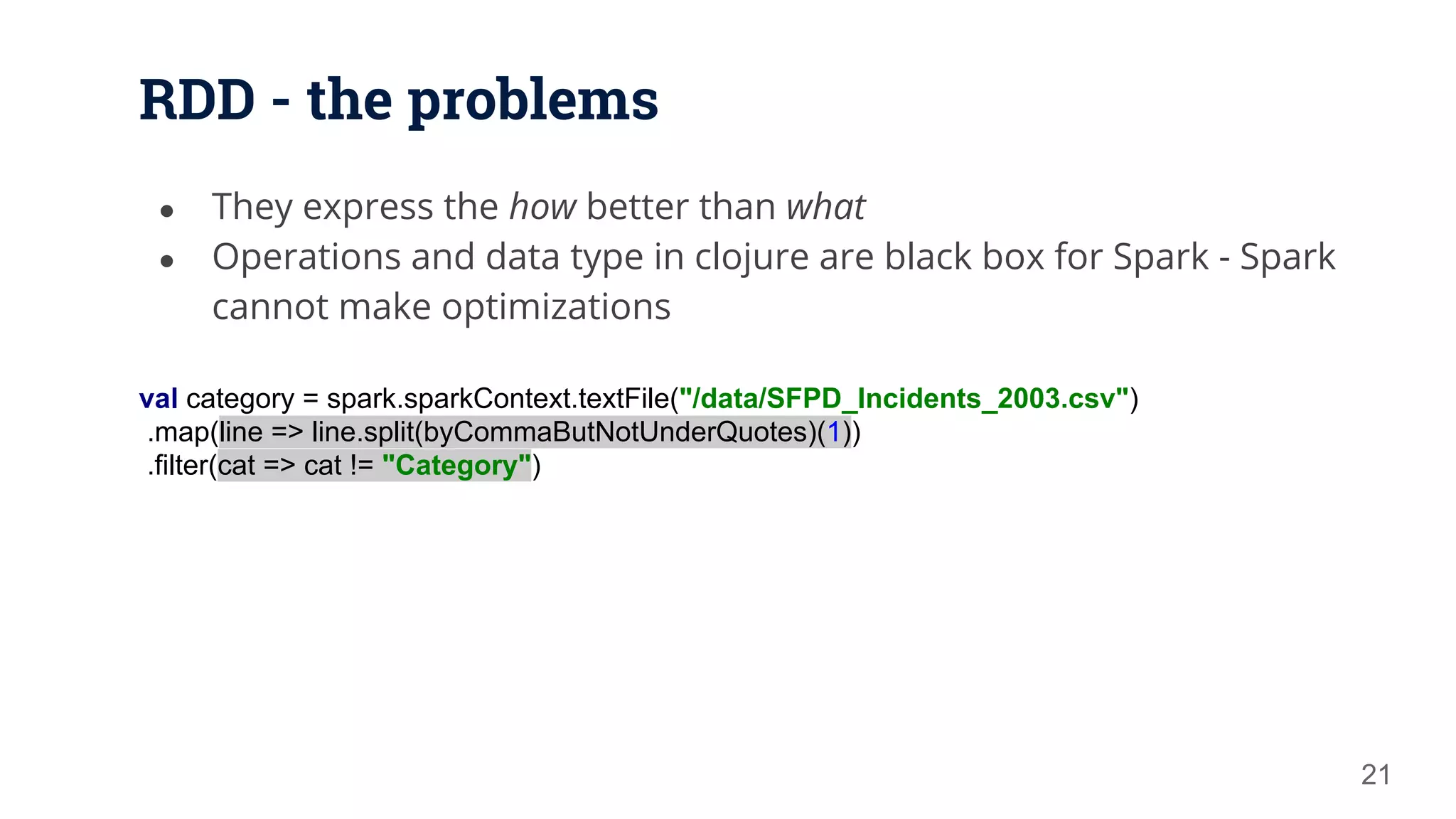 RDD - the problems ● They express the how better than what ● Operations and data type in clojure are black box for Spark - Spark cannot make optimizations 21 val category = spark.sparkContext.textFile("/data/SFPD_Incidents_2003.csv") .map(line => line.split(byCommaButNotUnderQuotes)(1)) .filter(cat => cat != "Category") 