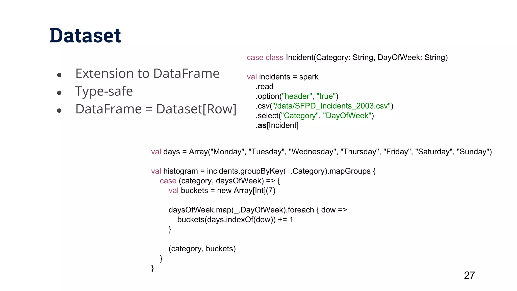 Dataset ● Extension to DataFrame ● Type-safe ● DataFrame = Dataset[Row] 27 case class Incident(Category: String, DayOfWeek: String) val incidents = spark .read .option("header", "true") .csv("/data/SFPD_Incidents_2003.csv") .select("Category", "DayOfWeek") .as[Incident] val days = Array("Monday", "Tuesday", "Wednesday", "Thursday", "Friday", "Saturday", "Sunday") val histogram = incidents.groupByKey(_.Category).mapGroups { case (category, daysOfWeek) => { val buckets = new Array[Int](7) daysOfWeek.map(_.DayOfWeek).foreach { dow => buckets(days.indexOf(dow)) += 1 } (category, buckets) } } 
