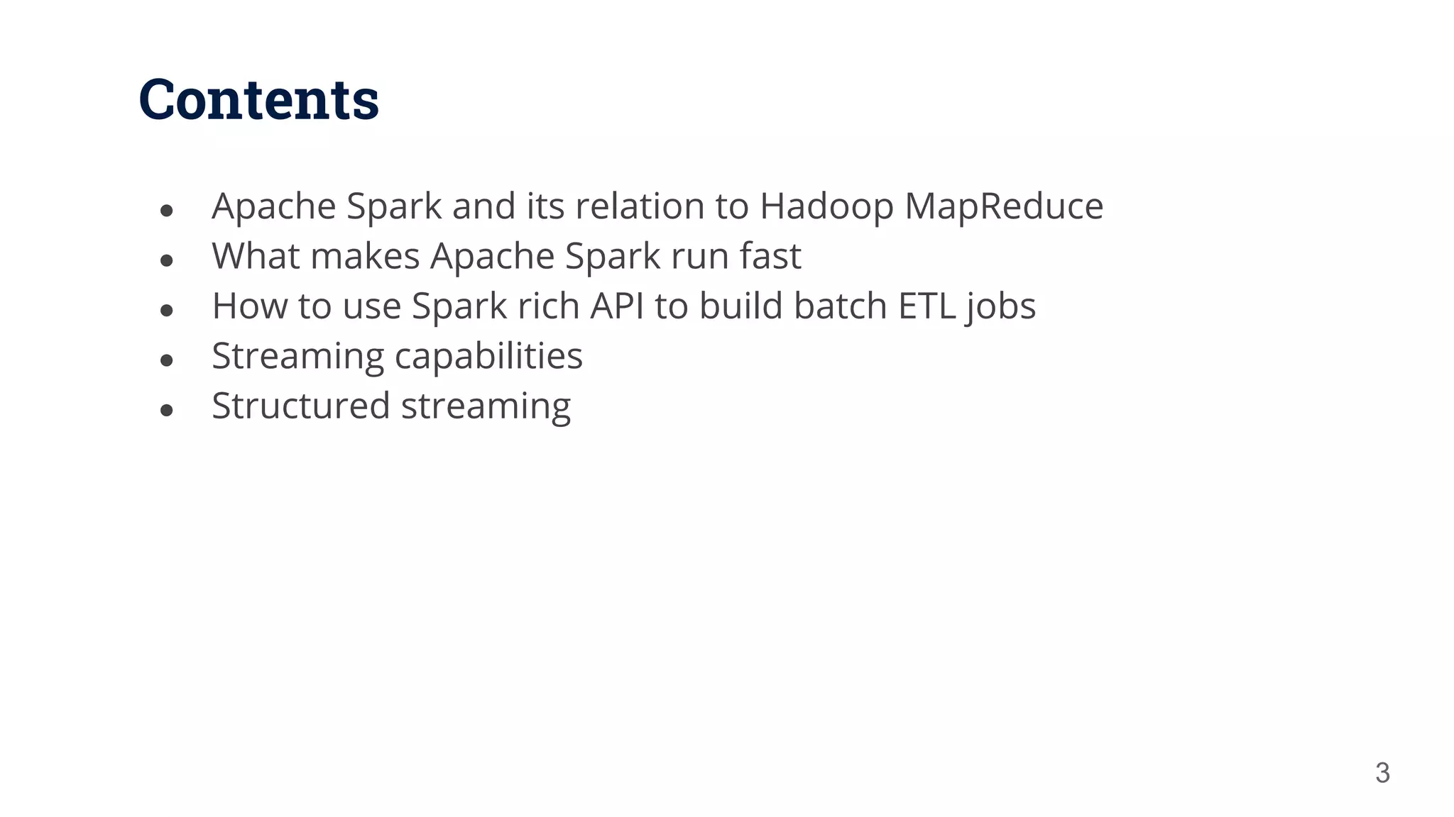 Contents ● Apache Spark and its relation to Hadoop MapReduce ● What makes Apache Spark run fast ● How to use Spark rich API to build batch ETL jobs ● Streaming capabilities ● Structured streaming 3 