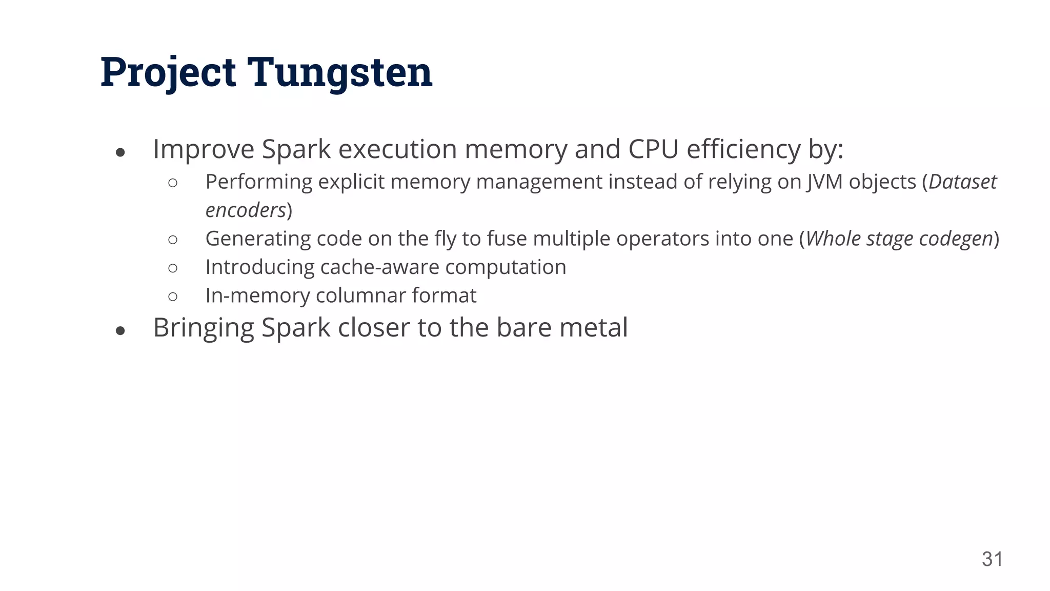 Project Tungsten ● Improve Spark execution memory and CPU efficiency by: ○ Performing explicit memory management instead of relying on JVM objects (Dataset encoders) ○ Generating code on the fly to fuse multiple operators into one (Whole stage codegen) ○ Introducing cache-aware computation ○ In-memory columnar format ● Bringing Spark closer to the bare metal 31 