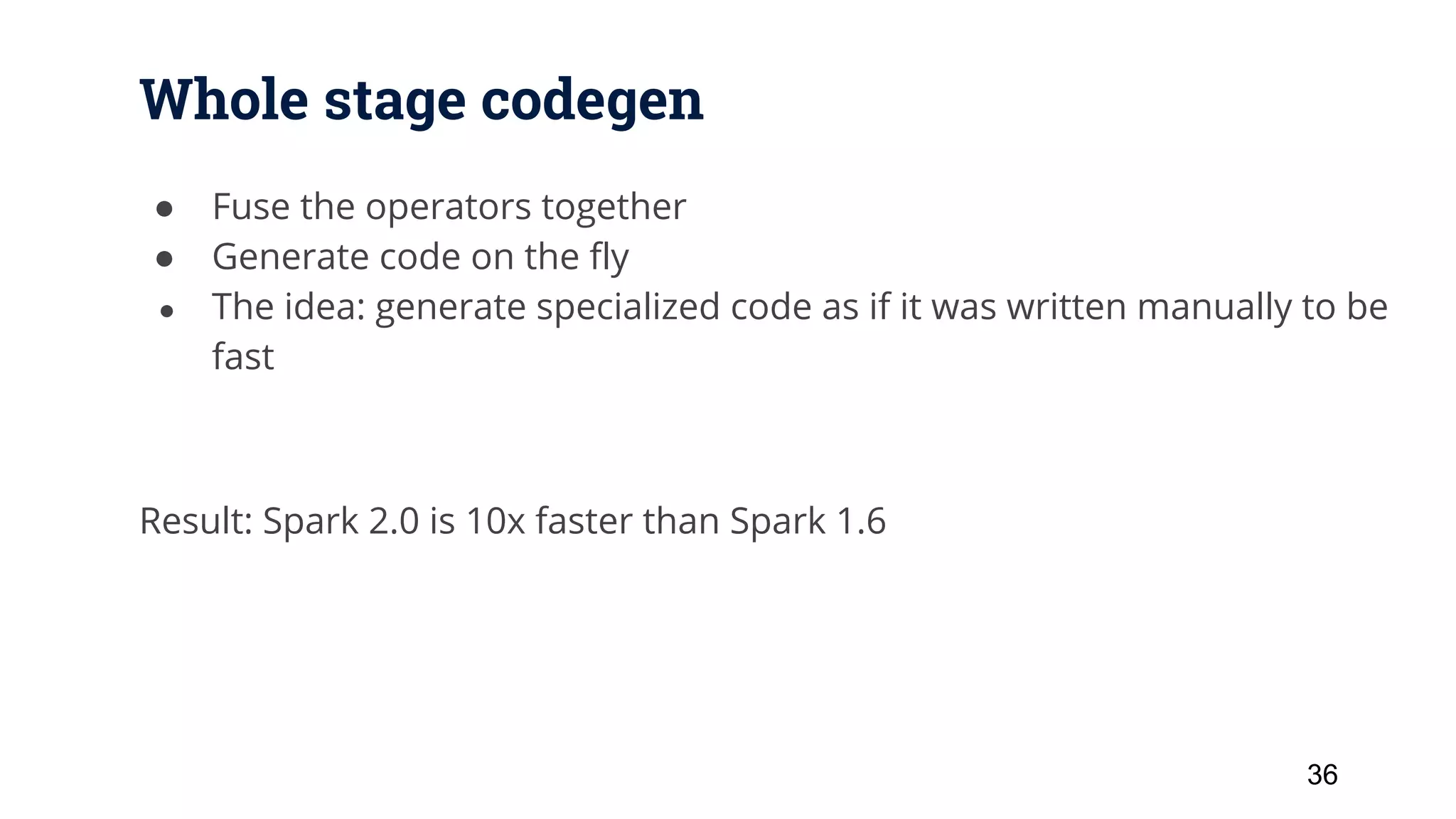Whole stage codegen ● Fuse the operators together ● Generate code on the fly ● The idea: generate specialized code as if it was written manually to be fast Result: Spark 2.0 is 10x faster than Spark 1.6 36 