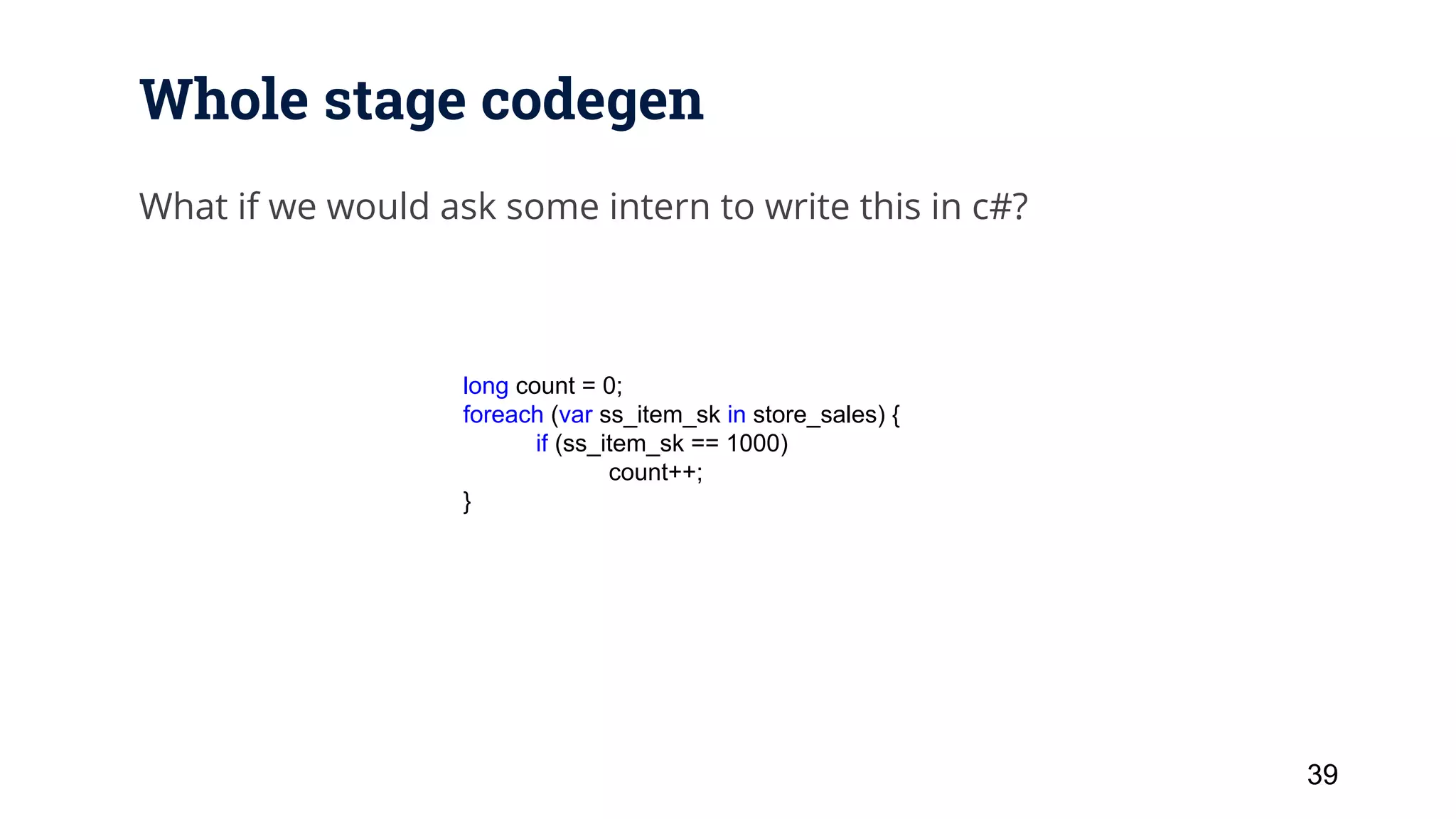 Whole stage codegen What if we would ask some intern to write this in c#? 39 long count = 0; foreach (var ss_item_sk in store_sales) { if (ss_item_sk == 1000) count++; } 