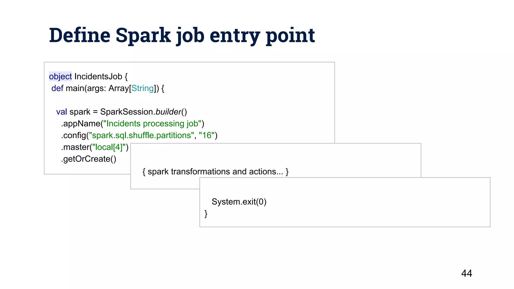 Define Spark job entry point 44 object IncidentsJob { def main(args: Array[String]) { val spark = SparkSession.builder() .appName("Incidents processing job") .config("spark.sql.shuffle.partitions", "16") .master("local[4]") .getOrCreate() { spark transformations and actions... } System.exit(0) } 