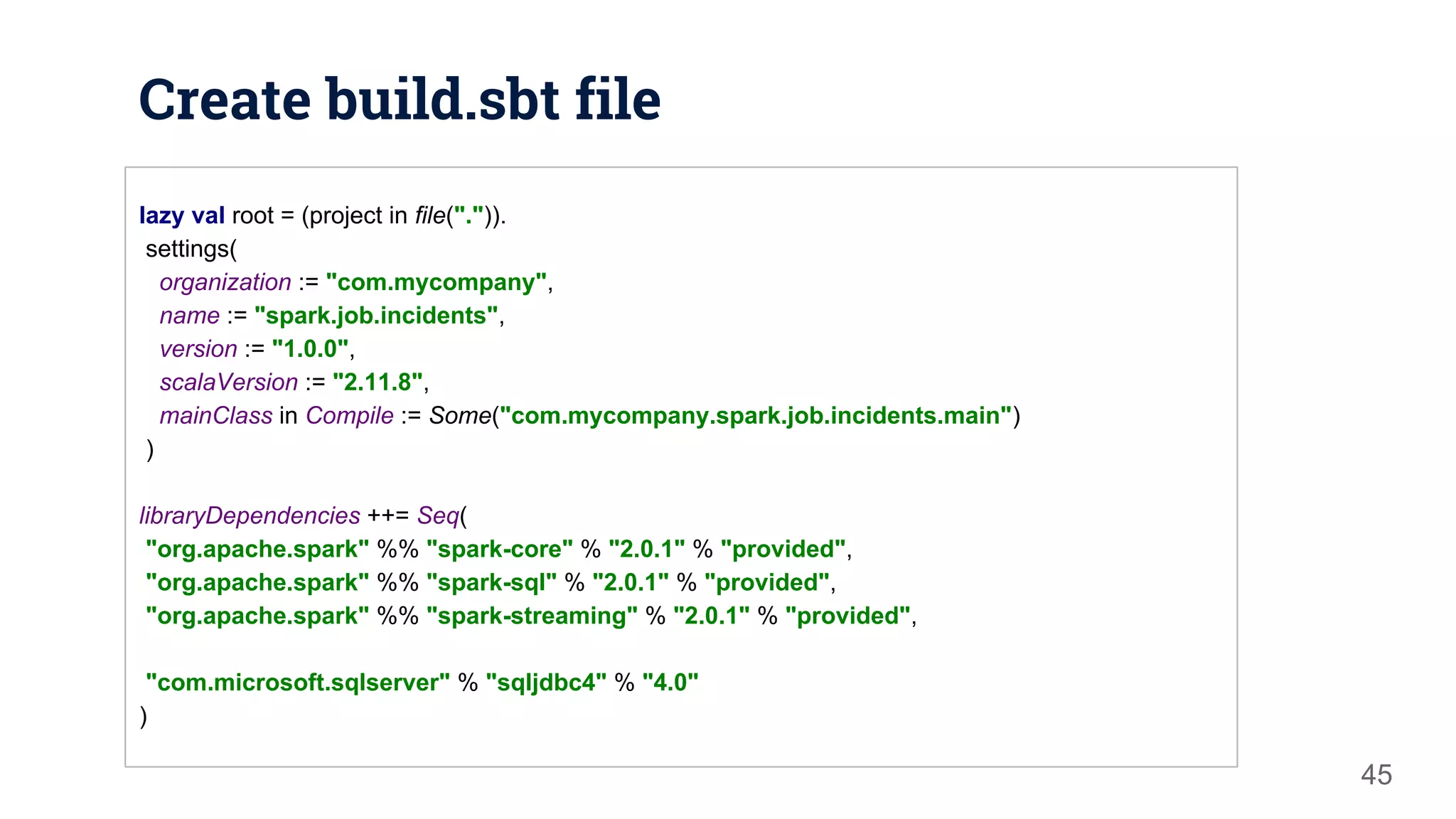Create build.sbt file 45 lazy val root = (project in file(".")). settings( organization := "com.mycompany", name := "spark.job.incidents", version := "1.0.0", scalaVersion := "2.11.8", mainClass in Compile := Some("com.mycompany.spark.job.incidents.main") ) libraryDependencies ++= Seq( "org.apache.spark" %% "spark-core" % "2.0.1" % "provided", "org.apache.spark" %% "spark-sql" % "2.0.1" % "provided", "org.apache.spark" %% "spark-streaming" % "2.0.1" % "provided", "com.microsoft.sqlserver" % "sqljdbc4" % "4.0" ) 