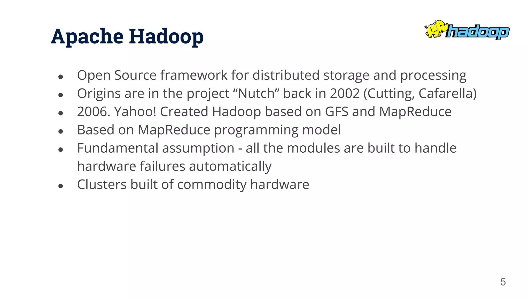 Apache Hadoop ● Open Source framework for distributed storage and processing ● Origins are in the project “Nutch” back in 2002 (Cutting, Cafarella) ● 2006. Yahoo! Created Hadoop based on GFS and MapReduce ● Based on MapReduce programming model ● Fundamental assumption - all the modules are built to handle hardware failures automatically ● Clusters built of commodity hardware 5 