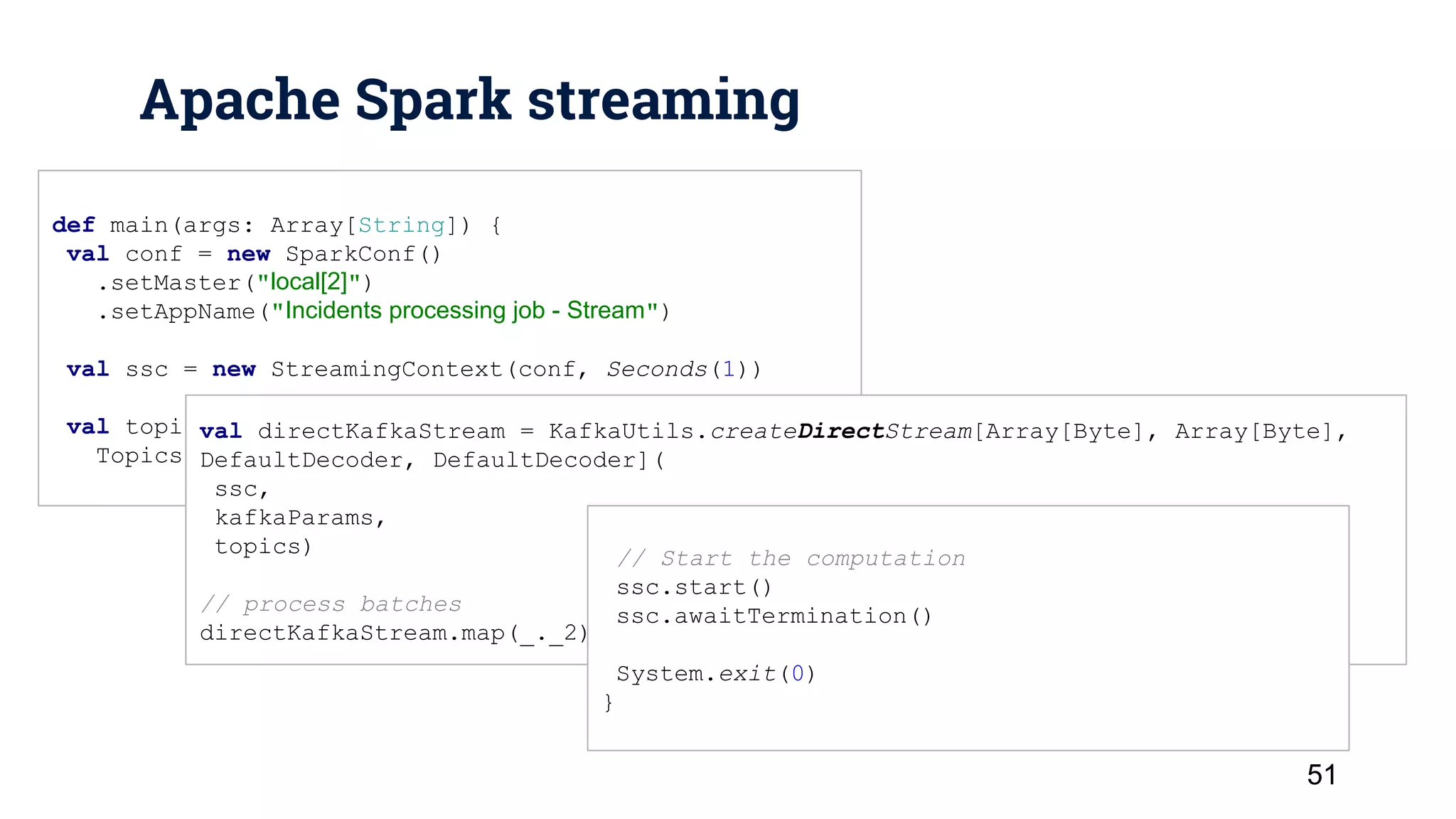 Apache Spark streaming 51 def main(args: Array[String]) { val conf = new SparkConf() .setMaster("local[2]") .setAppName("Incidents processing job - Stream") val ssc = new StreamingContext(conf, Seconds(1)) val topics = Set( Topics.Incident, val directKafkaStream = KafkaUtils.createDirectStream[Array[Byte], Array[Byte], DefaultDecoder, DefaultDecoder]( ssc, kafkaParams, topics) // process batches directKafkaStream.map(_._2).flatMap(_.split(“ “))... // Start the computation ssc.start() ssc.awaitTermination() System.exit(0) } 