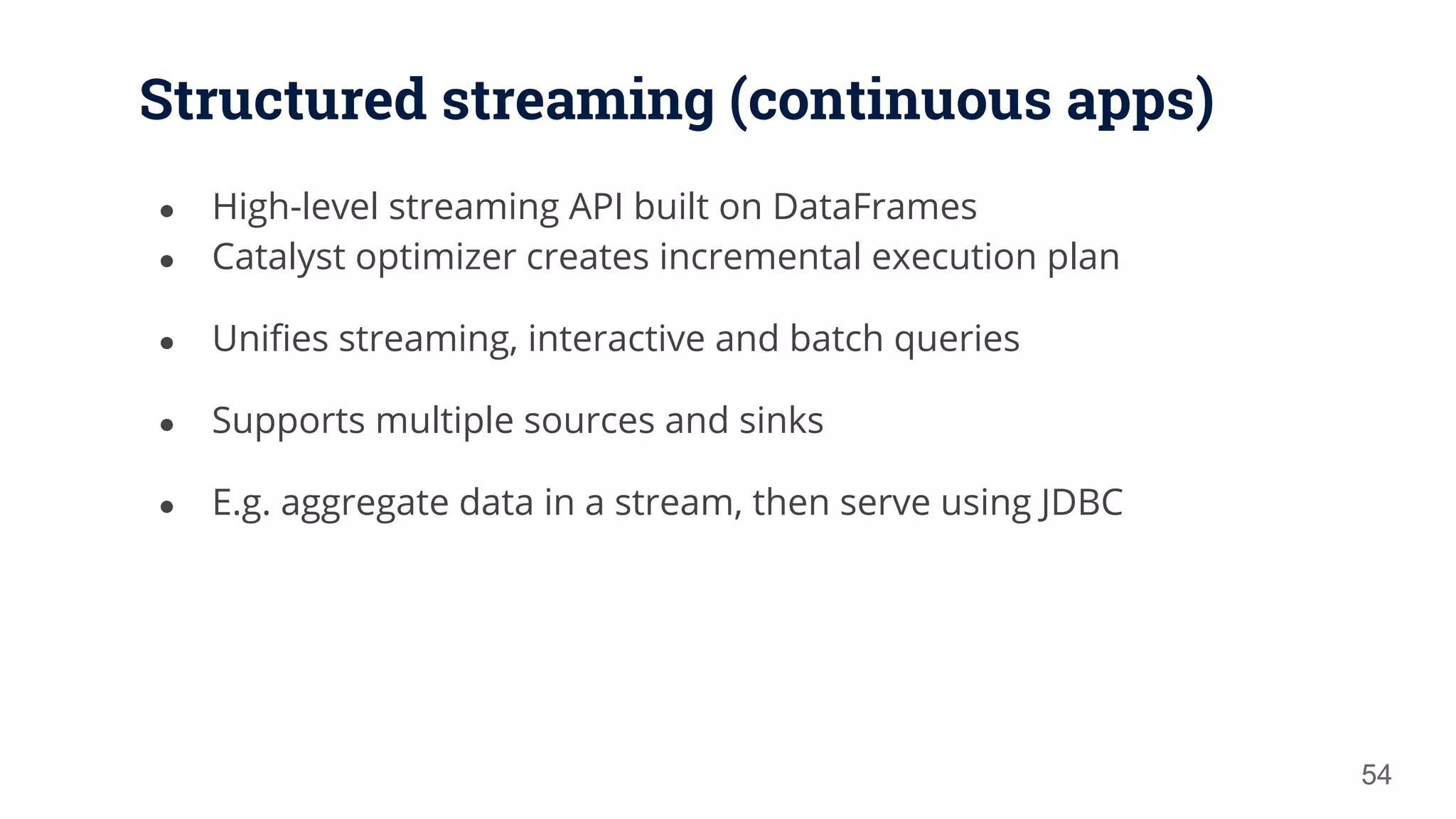 Structured streaming (continuous apps) ● High-level streaming API built on DataFrames ● Catalyst optimizer creates incremental execution plan ● Unifies streaming, interactive and batch queries ● Supports multiple sources and sinks ● E.g. aggregate data in a stream, then serve using JDBC 54 