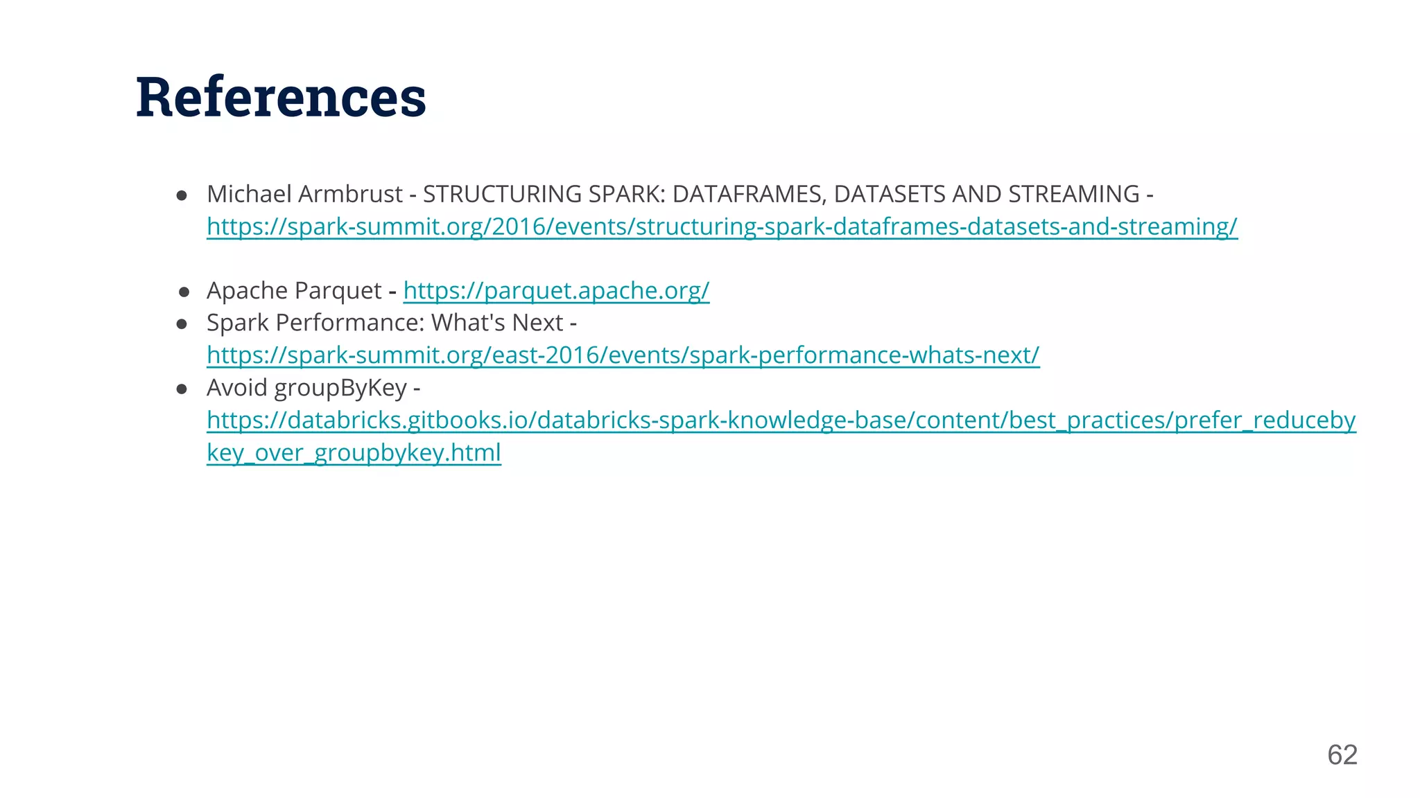 References 62 ● Michael Armbrust - STRUCTURING SPARK: DATAFRAMES, DATASETS AND STREAMING - https://spark-summit.org/2016/events/structuring-spark-dataframes-datasets-and-streaming/ ● Apache Parquet - https://parquet.apache.org/ ● Spark Performance: What's Next - https://spark-summit.org/east-2016/events/spark-performance-whats-next/ ● Avoid groupByKey - https://databricks.gitbooks.io/databricks-spark-knowledge-base/content/best_practices/prefer_reduceby key_over_groupbykey.html 