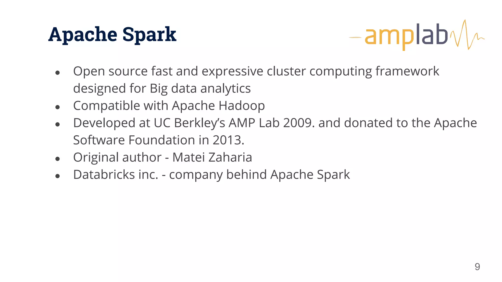 Apache Spark ● Open source fast and expressive cluster computing framework designed for Big data analytics ● Compatible with Apache Hadoop ● Developed at UC Berkley’s AMP Lab 2009. and donated to the Apache Software Foundation in 2013. ● Original author - Matei Zaharia ● Databricks inc. - company behind Apache Spark 9 