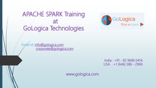 APACHE SPARK Training
at
GoLogica Technologies
Email id: info@gologica.com
corporate@gologica.com
India : +91 - 82 9696 0414.
USA : +1 (646) 586 - 2969.
www.gologica.com
 