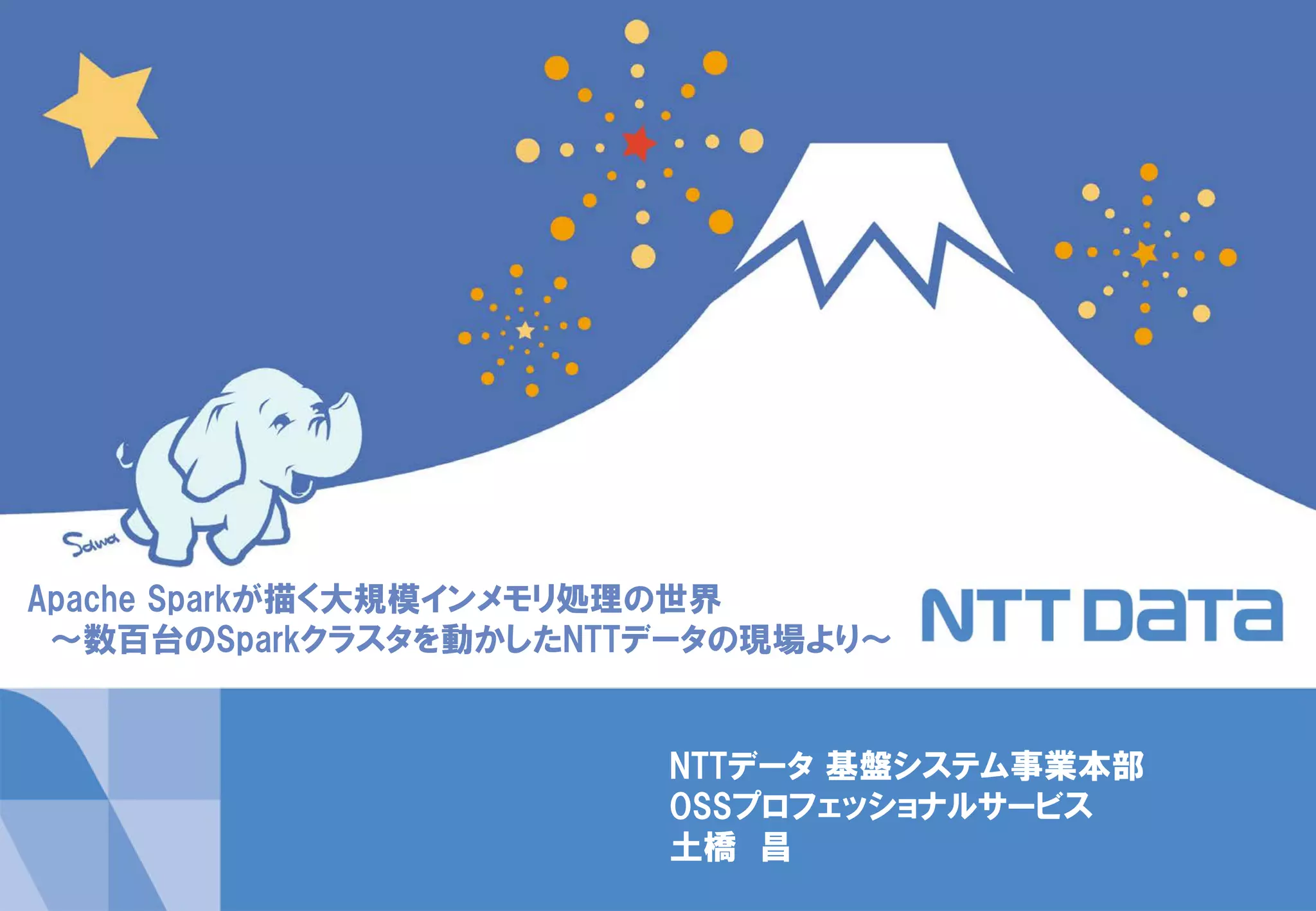 1Copyright © 2014 NTT DATA Corporation
NTTデータ 基盤システム事業本部
OSSプロフェッショナルサービス
土橋 昌
Apache Sparkが描く大規模インメモリ処理の世界
～数百台のSparkクラスタを動かしたNTTデータの現場より～
 