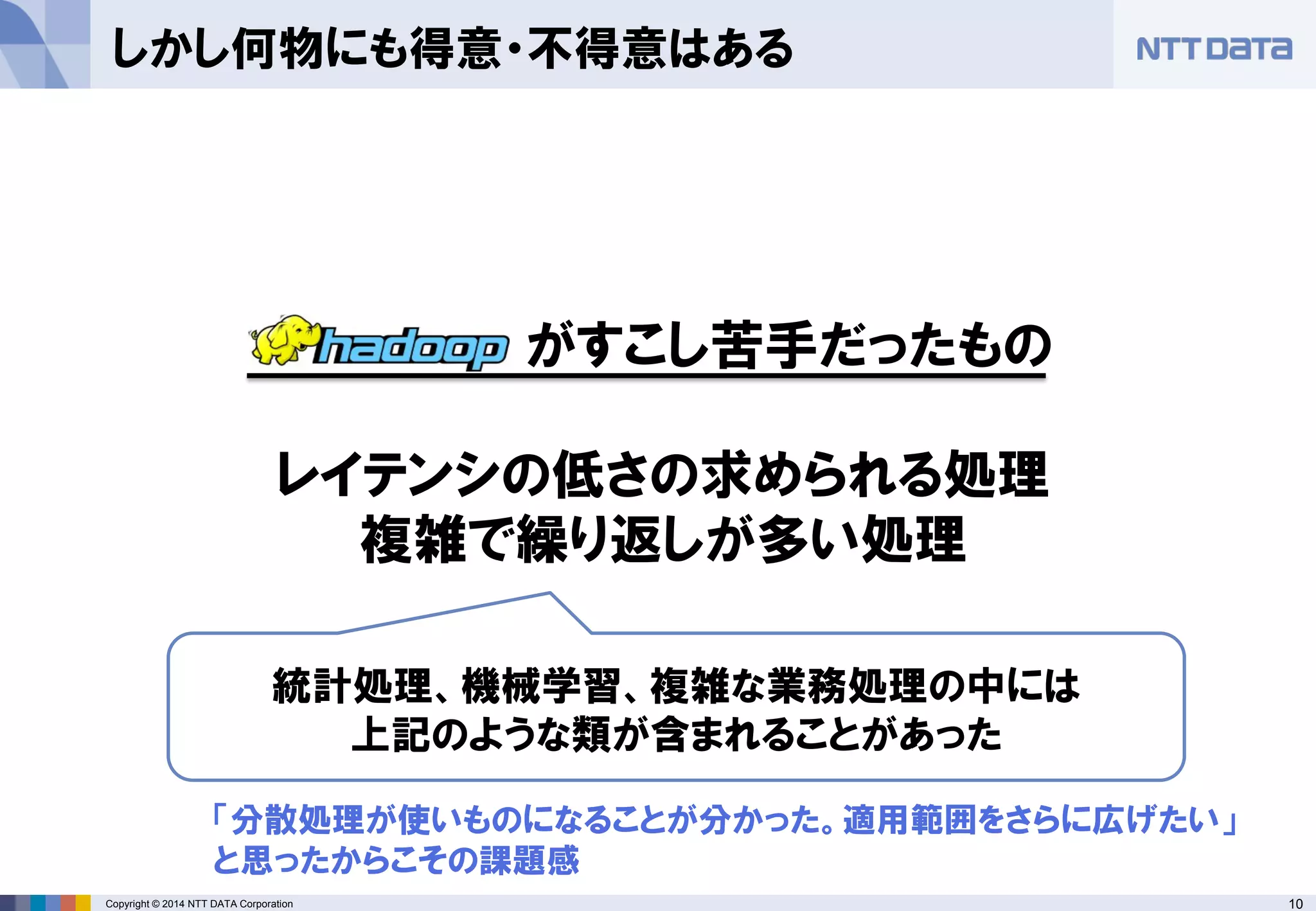 10Copyright © 2014 NTT DATA Corporation
しかし何物にも得意・不得意はある
がすこし苦手だったもの
レイテンシの低さの求められる処理
複雑で繰り返しが多い処理
統計処理、機械学習、複雑な業務処理の中には
上記のような類が含まれることがあった
「分散処理が使いものになることが分かった。適用範囲をさらに広げたい」
と思ったからこその課題感
 