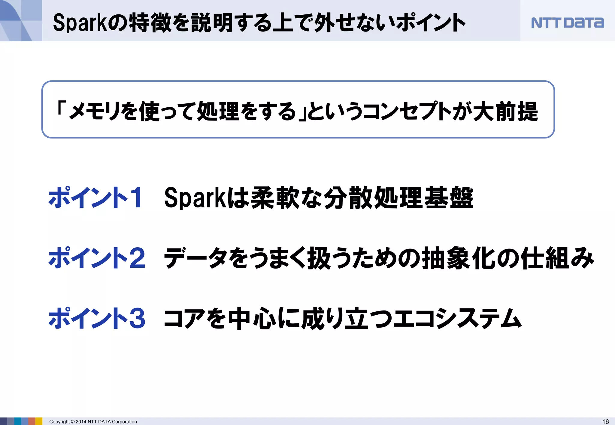 16Copyright © 2014 NTT DATA Corporation
Sparkの特徴を説明する上で外せないポイント
ポイント１ Sparkは柔軟な分散処理基盤
ポイント２ データをうまく扱うための抽象化の仕組み
ポイント３ コアを中心に成り立つエコシステム
「メモリを使って処理をする」というコンセプトが大前提
 