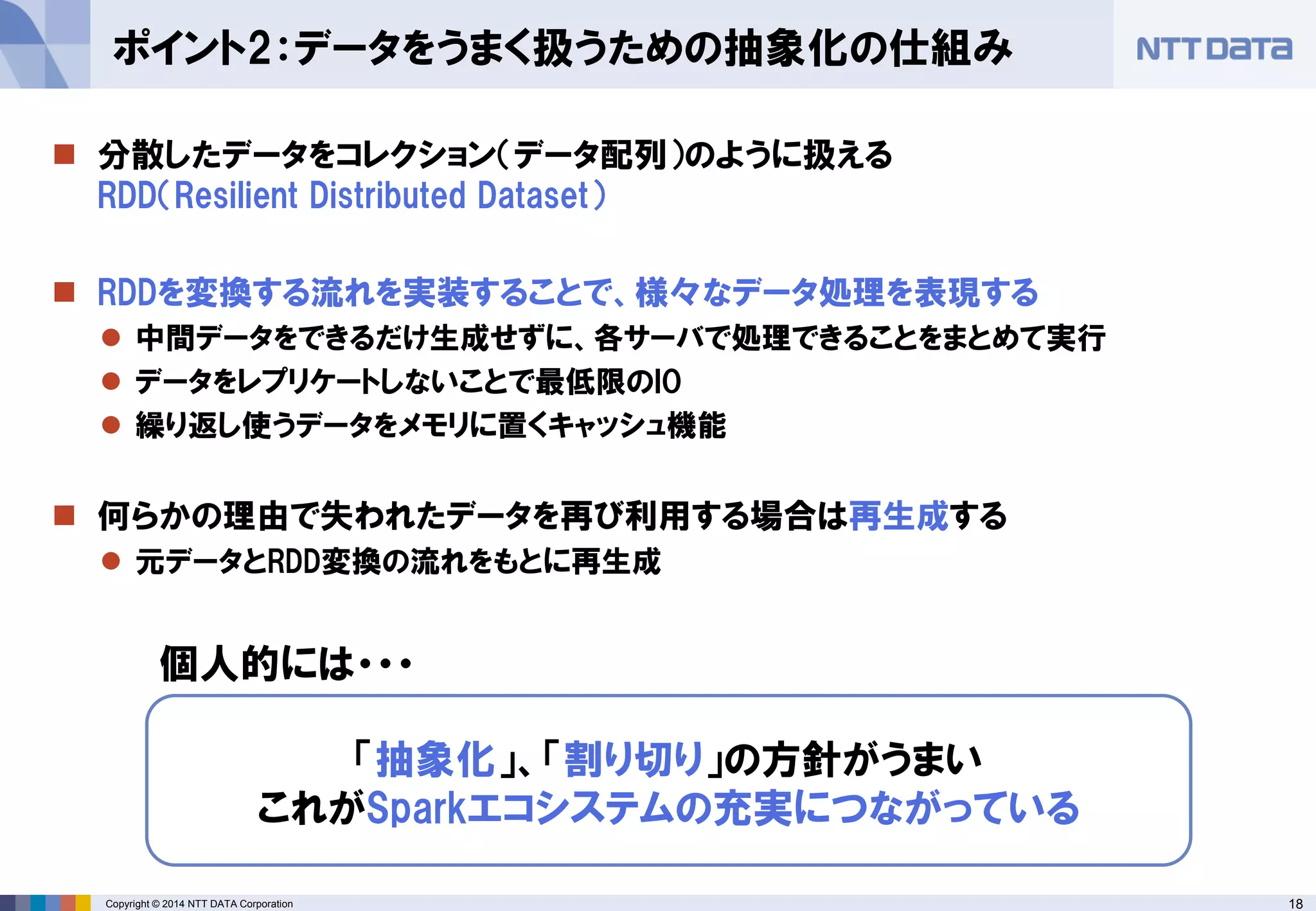 18Copyright © 2014 NTT DATA Corporation
 分散したデータをコレクション（データ配列）のように扱える
RDD（Resilient Distributed Dataset）
 RDDを変換する流れを実装することで、様々なデータ処理を表現する
 中間データをできるだけ生成せずに、各サーバで処理できることをまとめて実行
 データをレプリケートしないことで最低限のIO
 繰り返し使うデータをメモリに置くキャッシュ機能
 何らかの理由で失われたデータを再び利用する場合は再生成する
 元データとRDD変換の流れをもとに再生成
ポイント2：データをうまく扱うための抽象化の仕組み
「抽象化」、「割り切り」の方針がうまい
これがSparkエコシステムの充実につながっている
個人的には・・・
 
