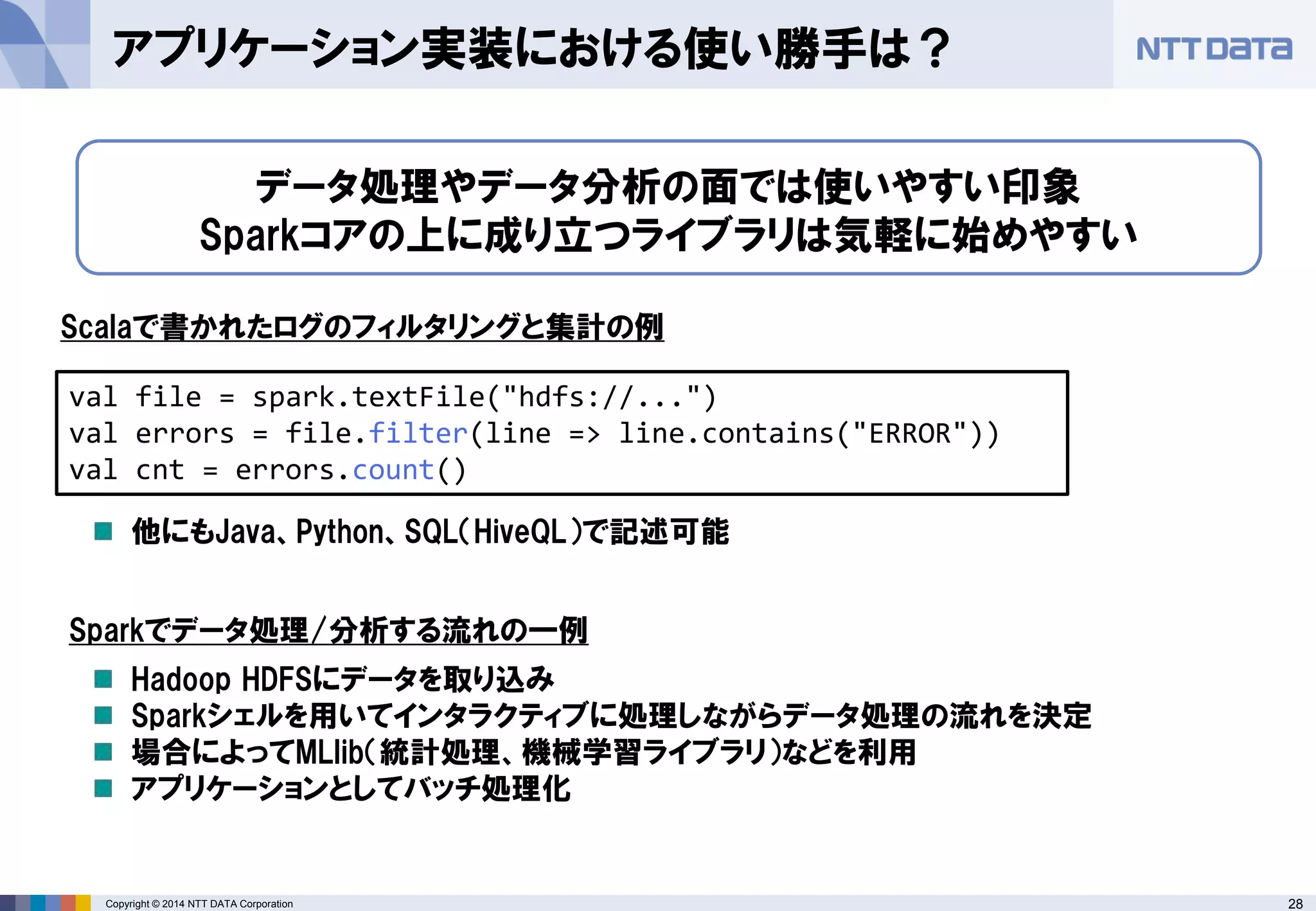28Copyright © 2014 NTT DATA Corporation
アプリケーション実装における使い勝手は？
データ処理やデータ分析の面では使いやすい印象
Sparkコアの上に成り立つライブラリは気軽に始めやすい
val file = spark.textFile("hdfs://...")
val errors = file.filter(line => line.contains("ERROR"))
val cnt = errors.count()
Scalaで書かれたログのフィルタリングと集計の例
他にもJava、Python、SQL（HiveQL）で記述可能
Sparkでデータ処理/分析する流れの一例
Hadoop HDFSにデータを取り込み
Sparkシェルを用いてインタラクティブに処理しながらデータ処理の流れを決定
場合によってMLlib（統計処理、機械学習ライブラリ）などを利用
アプリケーションとしてバッチ処理化
 