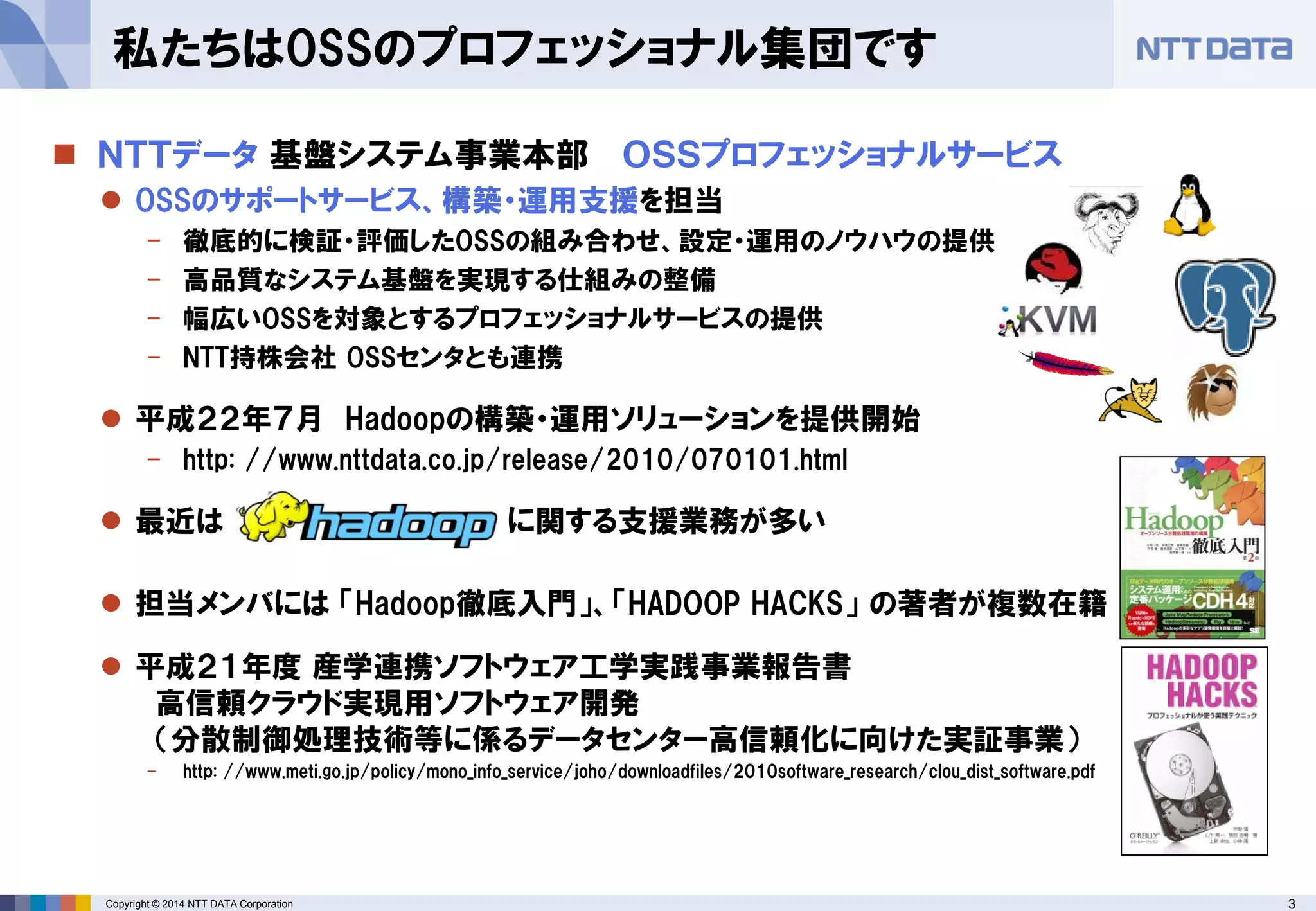 3Copyright © 2014 NTT DATA Corporation
私たちはOSSのプロフェッショナル集団です
 ＮＴＴデータ 基盤システム事業本部 ＯＳＳプロフェッショナルサービス
 OSSのサポートサービス、構築・運用支援を担当
- 徹底的に検証・評価したOSSの組み合わせ、設定・運用のノウハウの提供
- 高品質なシステム基盤を実現する仕組みの整備
- 幅広いOSSを対象とするプロフェッショナルサービスの提供
- NTT持株会社 OSSセンタとも連携
 平成２２年７月 Hadoopの構築・運用ソリューションを提供開始
- http: //www.nttdata.co.jp/release/2010/070101.html
 最近は に関する支援業務が多い
 担当メンバには 「Hadoop徹底入門」、「HADOOP HACKS」 の著者が複数在籍
 平成２１年度 産学連携ソフトウェア工学実践事業報告書
高信頼クラウド実現用ソフトウェア開発
（分散制御処理技術等に係るデータセンター高信頼化に向けた実証事業）
- http: //www.meti.go.jp/policy/mono_info_service/joho/downloadfiles/2010software_research/clou_dist_software.pdf
 