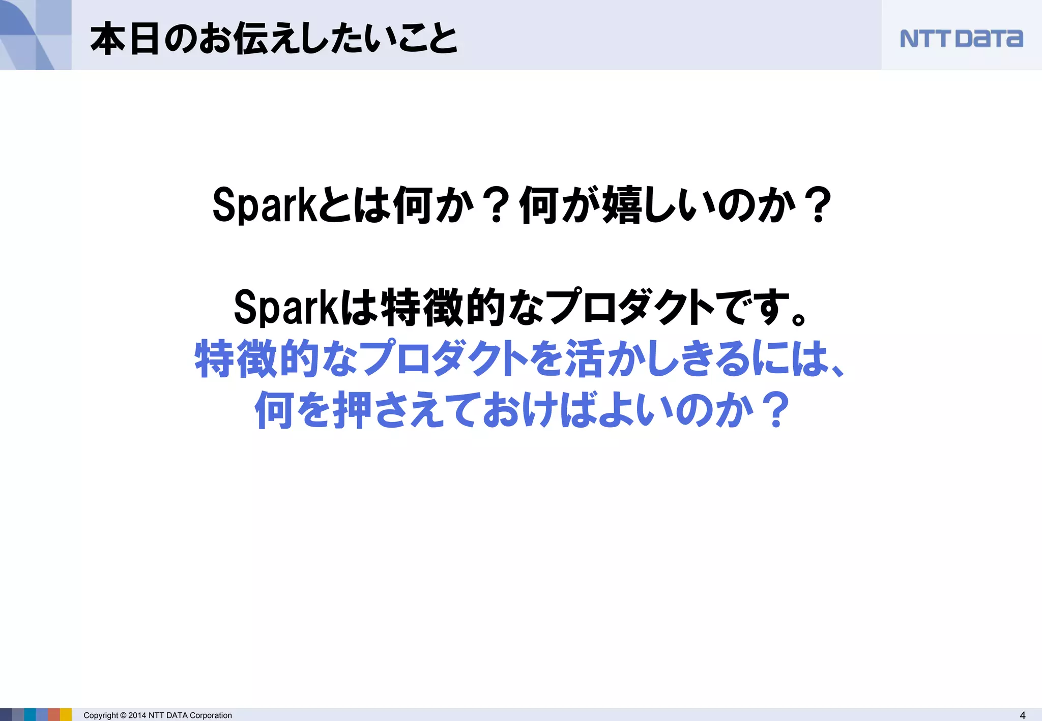 4Copyright © 2014 NTT DATA Corporation
本日のお伝えしたいこと
Sparkとは何か？何が嬉しいのか？
Sparkは特徴的なプロダクトです。
特徴的なプロダクトを活かしきるには、
何を押さえておけばよいのか？
 