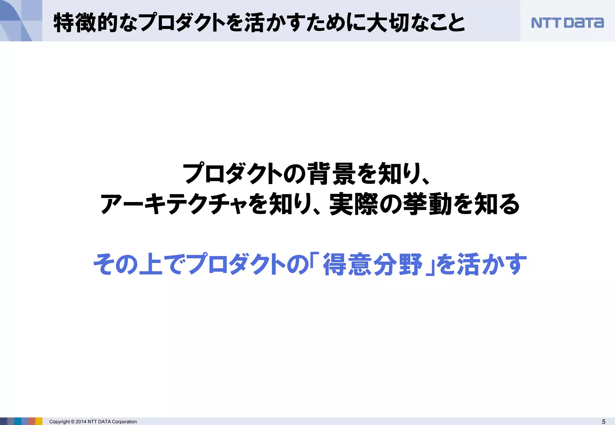 5Copyright © 2014 NTT DATA Corporation
特徴的なプロダクトを活かすために大切なこと
プロダクトの背景を知り、
アーキテクチャを知り、実際の挙動を知る
その上でプロダクトの「得意分野」を活かす
 