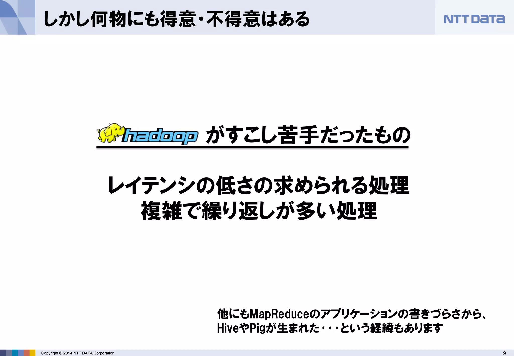 9Copyright © 2014 NTT DATA Corporation
しかし何物にも得意・不得意はある
がすこし苦手だったもの
レイテンシの低さの求められる処理
複雑で繰り返しが多い処理
他にもMapReduceのアプリケーションの書きづらさから、
HiveやPigが生まれた･･･という経緯もあります
 