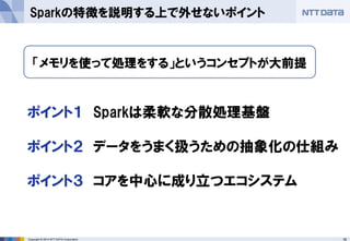 16Copyright © 2014 NTT DATA Corporation
Sparkの特徴を説明する上で外せないポイント
ポイント１ Sparkは柔軟な分散処理基盤
ポイント２ データをうまく扱うための抽象化の仕組み
ポイント３ コアを中心に成り立つエコシステム
「メモリを使って処理をする」というコンセプトが大前提
 