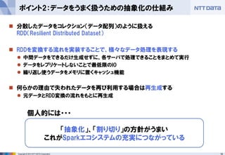 18Copyright © 2014 NTT DATA Corporation
 分散したデータをコレクション（データ配列）のように扱える
RDD（Resilient Distributed Dataset）
 RDDを変換する流れを実装することで、様々なデータ処理を表現する
 中間データをできるだけ生成せずに、各サーバで処理できることをまとめて実行
 データをレプリケートしないことで最低限のIO
 繰り返し使うデータをメモリに置くキャッシュ機能
 何らかの理由で失われたデータを再び利用する場合は再生成する
 元データとRDD変換の流れをもとに再生成
ポイント2：データをうまく扱うための抽象化の仕組み
「抽象化」、「割り切り」の方針がうまい
これがSparkエコシステムの充実につながっている
個人的には・・・
 