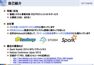 2Copyright © 2014 NTT DATA Corporation
自己紹介
 所属/氏名
 基盤システム事業本部 OSSプロフェッショナルサービス
 土橋昌（どばし まさる）
 お仕事
 OSSを使ったR&Dやシステム開発に携わっています
 6年ほどHadoop関連のR&Dやシステム開発に関わってきました
 近年はHadoopから派生して、ストリーム分散処理やインメモリ分散処理にも携わっています
 最近の講演など
 Spark Summit 2014 @サンフランシスコ
 Hadoop Conference Japan 2014
 日経BP IT PRO、日経コンピュータの記事など
• http://itpro.nikkeibp.co.jp/atcl/column/14/081900045/?TOC=1&ST=bigdata
• http://www.nikkeibp.co.jp/article/news/20140828/413029/?rt=nocnt
• http://itpro.nikkeibp.co.jp/atcl/ncd/14/379228/071600004/
 