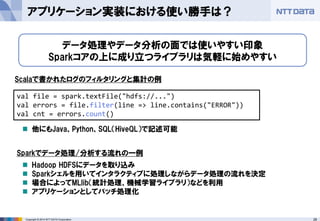 28Copyright © 2014 NTT DATA Corporation
アプリケーション実装における使い勝手は？
データ処理やデータ分析の面では使いやすい印象
Sparkコアの上に成り立つライブラリは気軽に始めやすい
val file = spark.textFile("hdfs://...")
val errors = file.filter(line => line.contains("ERROR"))
val cnt = errors.count()
Scalaで書かれたログのフィルタリングと集計の例
他にもJava、Python、SQL（HiveQL）で記述可能
Sparkでデータ処理/分析する流れの一例
Hadoop HDFSにデータを取り込み
Sparkシェルを用いてインタラクティブに処理しながらデータ処理の流れを決定
場合によってMLlib（統計処理、機械学習ライブラリ）などを利用
アプリケーションとしてバッチ処理化
 