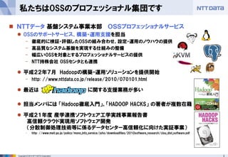 3Copyright © 2014 NTT DATA Corporation
私たちはOSSのプロフェッショナル集団です
 ＮＴＴデータ 基盤システム事業本部 ＯＳＳプロフェッショナルサービス
 OSSのサポートサービス、構築・運用支援を担当
- 徹底的に検証・評価したOSSの組み合わせ、設定・運用のノウハウの提供
- 高品質なシステム基盤を実現する仕組みの整備
- 幅広いOSSを対象とするプロフェッショナルサービスの提供
- NTT持株会社 OSSセンタとも連携
 平成２２年７月 Hadoopの構築・運用ソリューションを提供開始
- http: //www.nttdata.co.jp/release/2010/070101.html
 最近は に関する支援業務が多い
 担当メンバには 「Hadoop徹底入門」、「HADOOP HACKS」 の著者が複数在籍
 平成２１年度 産学連携ソフトウェア工学実践事業報告書
高信頼クラウド実現用ソフトウェア開発
（分散制御処理技術等に係るデータセンター高信頼化に向けた実証事業）
- http: //www.meti.go.jp/policy/mono_info_service/joho/downloadfiles/2010software_research/clou_dist_software.pdf
 