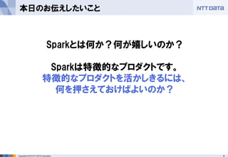 4Copyright © 2014 NTT DATA Corporation
本日のお伝えしたいこと
Sparkとは何か？何が嬉しいのか？
Sparkは特徴的なプロダクトです。
特徴的なプロダクトを活かしきるには、
何を押さえておけばよいのか？
 