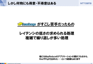 9Copyright © 2014 NTT DATA Corporation
しかし何物にも得意・不得意はある
がすこし苦手だったもの
レイテンシの低さの求められる処理
複雑で繰り返しが多い処理
他にもMapReduceのアプリケーションの書きづらさから、
HiveやPigが生まれた･･･という経緯もあります
 