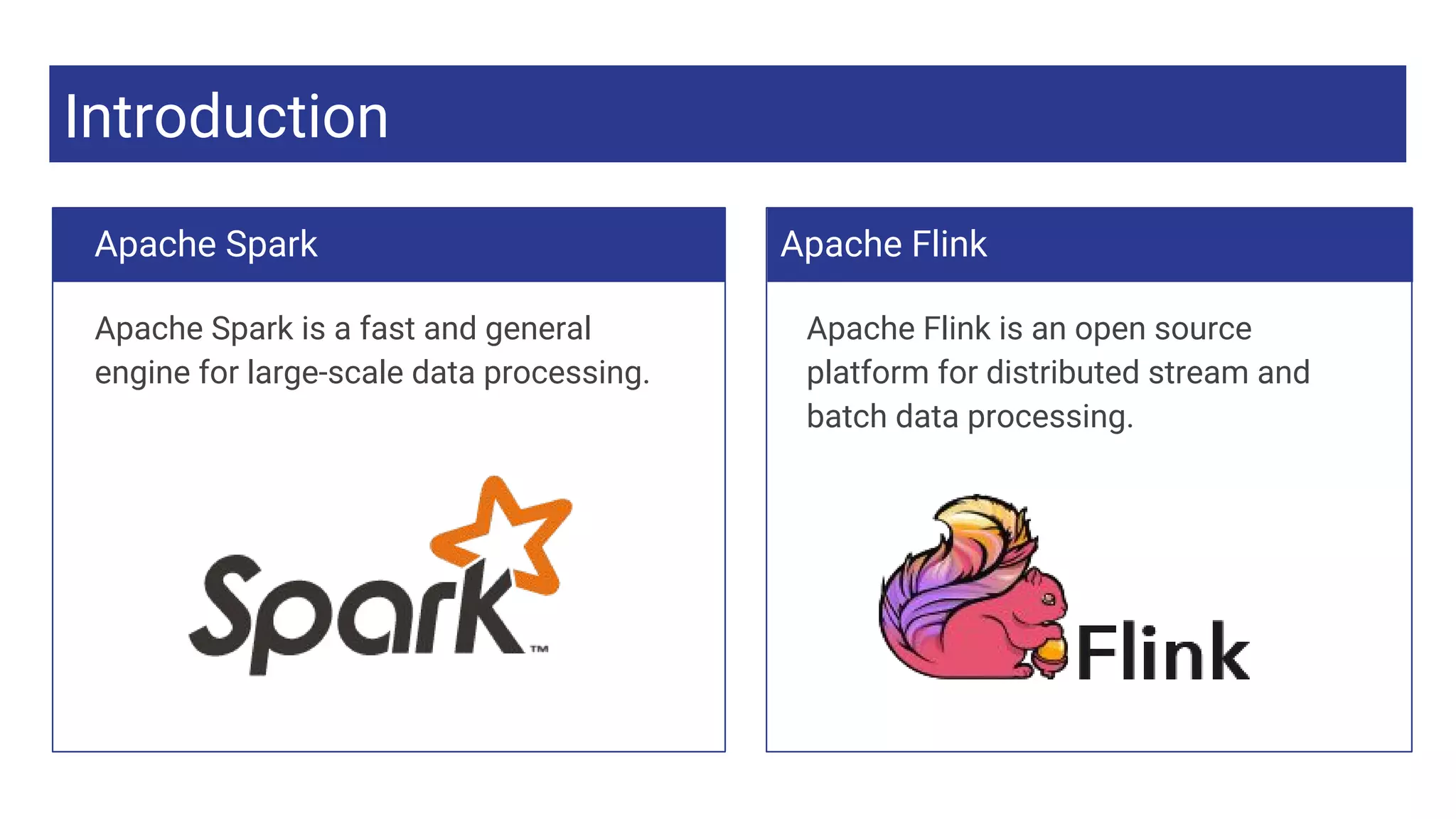 Introduction
Apache Spark is a fast and general
engine for large-scale data processing.
Apache Flink
Apache Flink is an open source
platform for distributed stream and
batch data processing.
Apache Spark
 