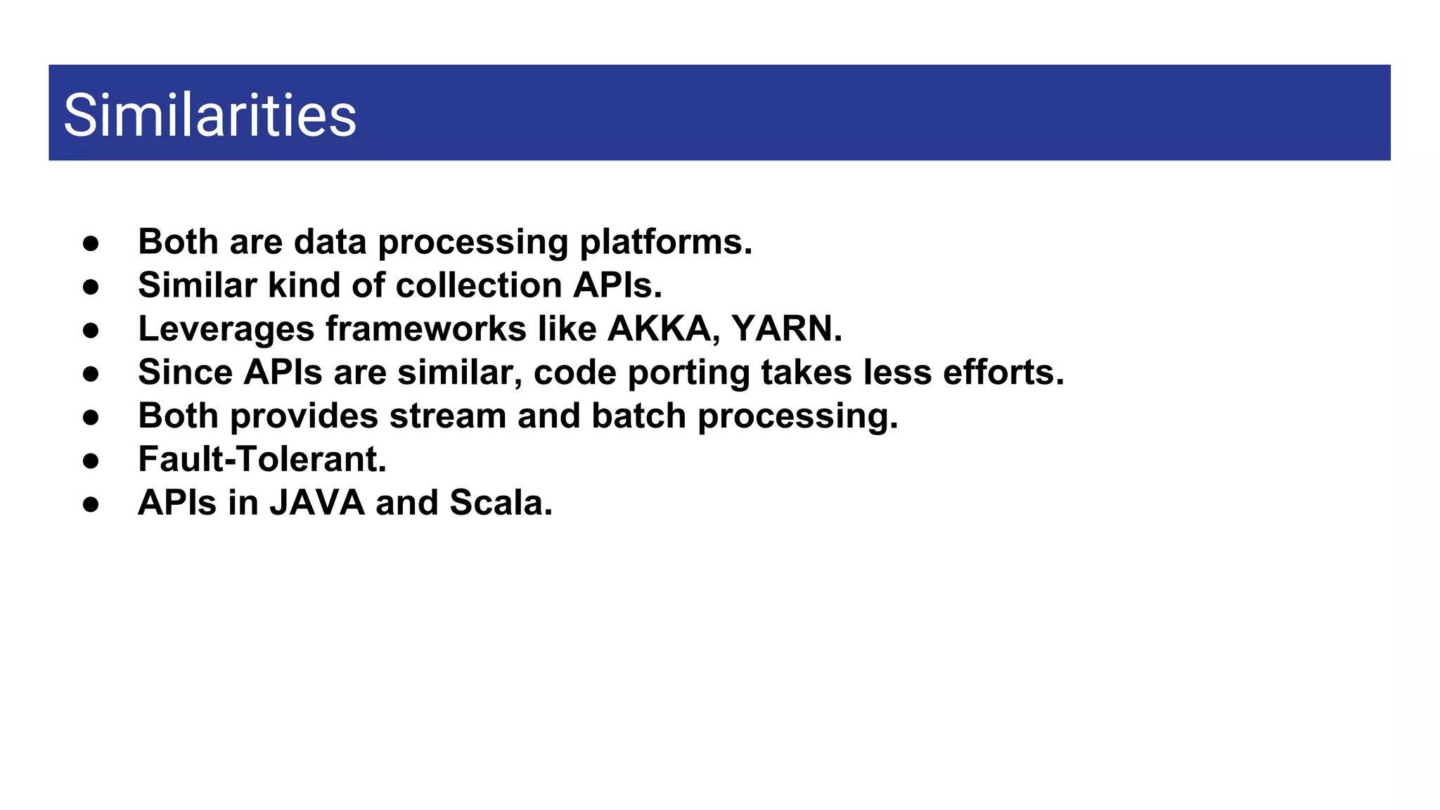 Similarities
Apache link● Both are data processing platforms.
● Similar kind of collection APIs.
● Leverages frameworks like AKKA, YARN.
● Since APIs are similar, code porting takes less efforts.
● Both provides stream and batch processing.
● Fault-Tolerant.
● APIs in JAVA and Scala.
 