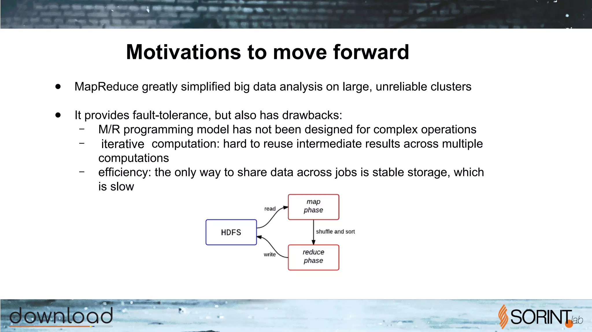 Motivations to move forward
● MapReduce greatly simplified big data analysis on large, unreliable clusters
● It provides fault-tolerance, but also has drawbacks:
– M/R programming model has not been designed for complex operations
– iterative computation: hard to reuse intermediate results across multiple
computations
– efficiency: the only way to share data across jobs is stable storage, which
is slow
 